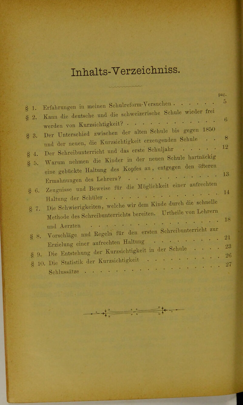 Inlialts-Verzeiclmiss. pag. 5 8 1 Erfahrungen in meinen Schulreform-Versuchen ...... § 2. Kann die deutsche und die schweizerische Schule wieder frei ^ werden von Kurzsichtigkeit? ' * 8 3 Der Unterschied zwischen der alten Schul» his gegen 18oO nnd der neuen, die Kurzsichtigkeit erzeugenden Schule . . » fi 4 Der Schreibunterricht und das erste Schuljahr . . • • 1 5 Warum nehmen die Kinder in der neuen Schule hartnäclug eine gebückte Haitang des Kopfes an, entgegen den öfteren ^ Ermahnungen des Lehrers? * ' § 6. Zeugnisse und Beweise «r di. Möglichkeit einer entrechten ^ Haltung der SeWiler ' \ In. §.7 Die Schwierigkeiten, welche wir dem Kinde durch dre schnelle Methode de» Schreibnnterricht. bereiten. Urtheile ven Lehrern .. und Aerzten § 8. Vorsehläge und Kegeln «r den ersten Schreibuntemen« zur ^ Erzielung einer aufrechten Haltung g §9. Die Entstehung der Kurzsichtigkeit in der Schule . . • • - § 10. Die Statistik der Kurzsichtigkeit 27