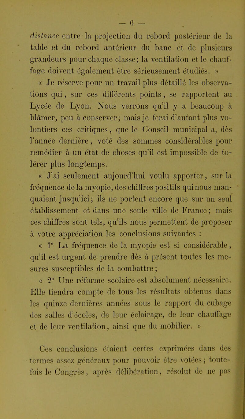 distance entre la projection du rebord postérieur de la table et du rebord antérieur du banc et de plusieurs grandeurs pour chaque classe; la ventilation et le chauf- fage doivent également être sérieusement étudiés. » « Je réserve pour un travail plus détaillé les observa- tions qui, sur ces différents points, se rapportent au Lycée de Lyon. Nous verrons qu'il y a beaucoup à blâmer, peu à conserver; mais je ferai d'autant plus vo- lontiers ces critiques, que le Conseil municipal a, dès l'année dernière, voté des sommes considérables pour remédier à un état de choses qu'il est impossible de to- lérer plus longtemps. « J'ai seulement aujourd'hui voulu apporter, sur la fréquence delà myopie, des chiffres positifs qui nous man- quaient jusqu'ici ; ils ne portent encore que sur un seul établissement et dans une seule ville de France ; mais ces chiffres sont tels, qu'ils nous permettent de proposer à votre appréciation les conclusions suivantes : « r La fréquence de la myopie est si considérable, qu'il est urgent de prendre dès à présent toutes les me- sures susceptibles de la combattre ; « 2 Une réforme scolaire est absolument nécessaire. Elle tiendra compte de tous les résultats obtenus dans les quinze dernières années sous le rapport du cubage des salles d'écoles, de leur éclairage, de leur chauffage et de leur ventilation, ainsi que du mobilier. » Ces conclusions étaient certes exprimées dans des termes assez généraux pour pouvoir être votées ; toute- fois le Congrès, après délibération, résolut de ne pas