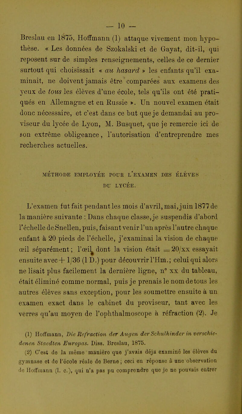 — 10 — Breslau eu 1875, Hoffmann (1) attaque vivement mon hypo- thèse. « Les données de Szokalski et de Gayat, dit-il, qui reposent sur de simples renseig-nements, celles de ce dernier surtout qui choisissait « au hasard » les enfants qu'il exa- minait, ne doivent jamais être ' comparées aux examens des yeux de tous les élèves d'une école, tels qu'ils ont été prati- qués en Allemagne et en Russie ». Un nouvel examen était donc nécessaire, et c'est dans ce hut que je demandai au pro- viseur du lycée de Lyon, M. Busquet, que je remercie ici de son extrême obligeance, l'autorisation d'entreprendre mes recherches actuelles. MÉTHODE EMPLOYÉE POUR l'eXAMEN DES ÉLÈVES DU LYCÉE. L'examen fut fait pendant les mois d'avril, mai, juin 1877 de la manière suivante : Dans chaque classe, je suspendis d'abord l'échelle de Snellen, puis, faisant venir l'un après l'autre chaque enfant à 20 pieds de l'échelle, j'examinai la vision de chaque œil séparément ; l'œi]^ dont la vision était = 20/xx essayait ensuite avec-f-1/36 (1D.) pour découvrir l'Hm.; celui qui alors ne lisait plus facilement la dernière ligne, n xx du tableau, était éliminé comme normal, puis je prenais le nom de tous les autres élèves sans exception, pour les soumettre ensuite à un examen exact dans le cabinet du proviseur, tant avec les verres qu'au moyen de l'ophthalmoscope à réfraction (2). Je (1) Hoffmann, Die Refraction der Augen der Schulhindcr in verschie- denen Staedten Europas. Diss, Broslau, 1875. (2) C'est de la môme manière que j'avais déji examiné les élèves du gymnase et de l'école réalo de Berne ; ceci en réponse à une observation