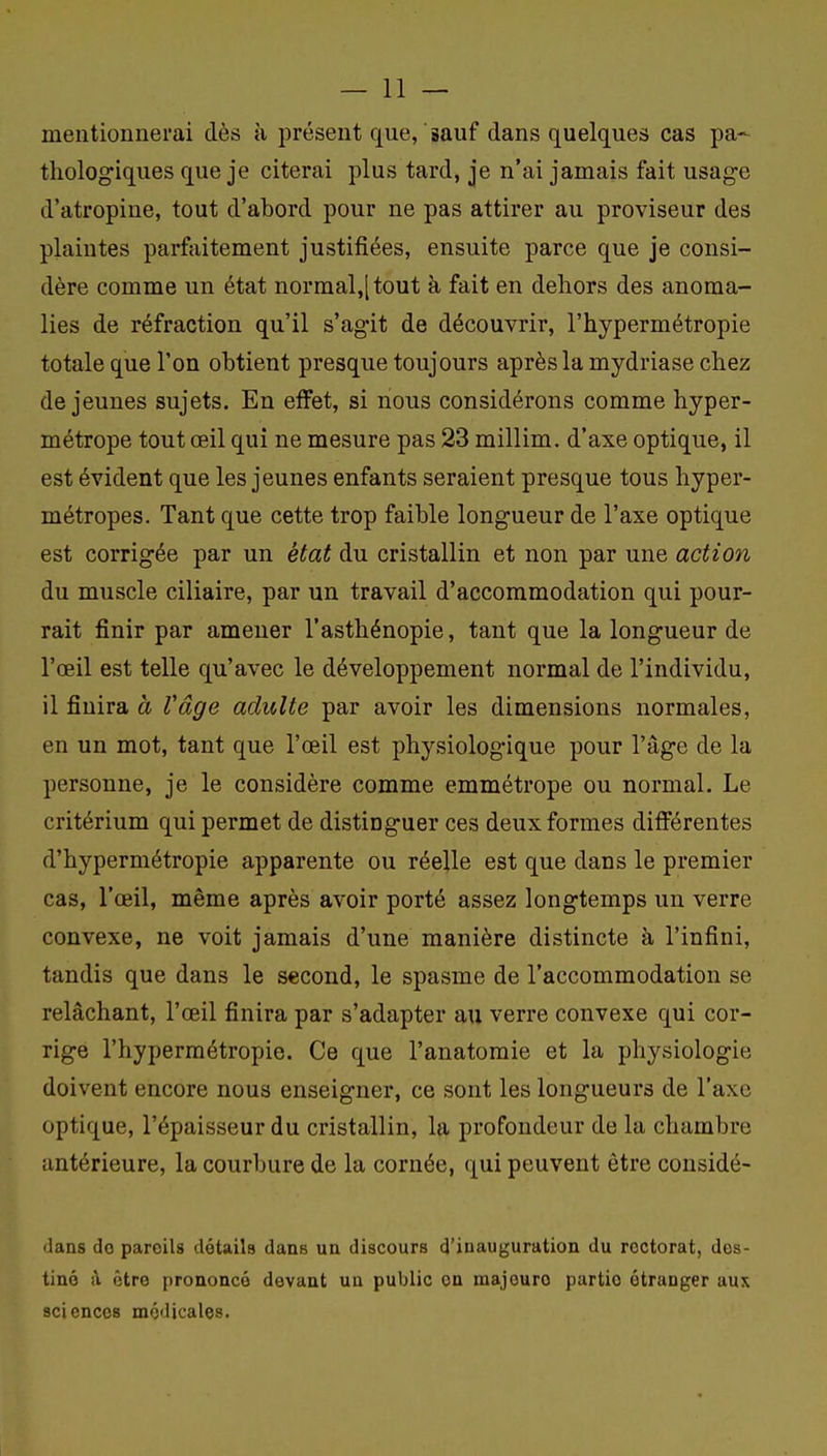 mentionnerai dès à présent que, sauf dans quelques cas pa-- thologiques que je citerai plus tard, je n'ai jamais fait usage d'atropine, tout d'abord pour ne pas attirer au proviseur des plaintes parfaitement justifiées, ensuite parce que je consi- dère comme un état normal,[tout à fait en dehors des anoma- lies de réfraction qu'il s'agit de découvrir, l'hypermétropie totale que l'on obtient presque toujours après la mydriase chez déjeunes sujets. En effet, si nous considérons comme hyper- métrope tout œil qui ne mesure pas 23 millim. d'axe optique, il est évident que les jeunes enfants seraient presque tous hyper- métropes. Tant que cette trop faible longueur de l'axe optique est corrigée par un état du cristallin et non par une action du muscle ciliaire, par un travail d'accommodation qui pour- rait finir par amener l'asthénopie, tant que la longueur de l'œil est telle qu'avec le développement normal de l'individu, il finira à Vâge adulte par avoir les dimensions normales, en un mot, tant que l'œil est physiologique pour l'âge de la personne, je le considère comme emmétrope ou normal. Le critérium qui permet de distinguer ces deux formes différentes d'hypermétropie apparente ou réelle est que dans le premier cas, l'œil, même après avoir porté assez longtemps un verre convexe, ne voit jamais d'une manière distincte à l'infini, tandis que dans le second, le spasme de l'accommodation se relâchant, l'œil finira par s'adapter au verre convexe qui cor- rige l'hypermétropie. Ce que l'anatomie et la physiologie doivent encore nous enseigner, ce sont les longueurs de l'axe optique, l'épaisseur du cristallin, la profondeur de la chambre antérieure, la courbure de la cornée, qui peuvent être considé- •Jans do pareils détails dans un discours d'inauguration du rectorat, des- tiné à être prononcé devant un public en majeure partie étranger aux sciences médicales.