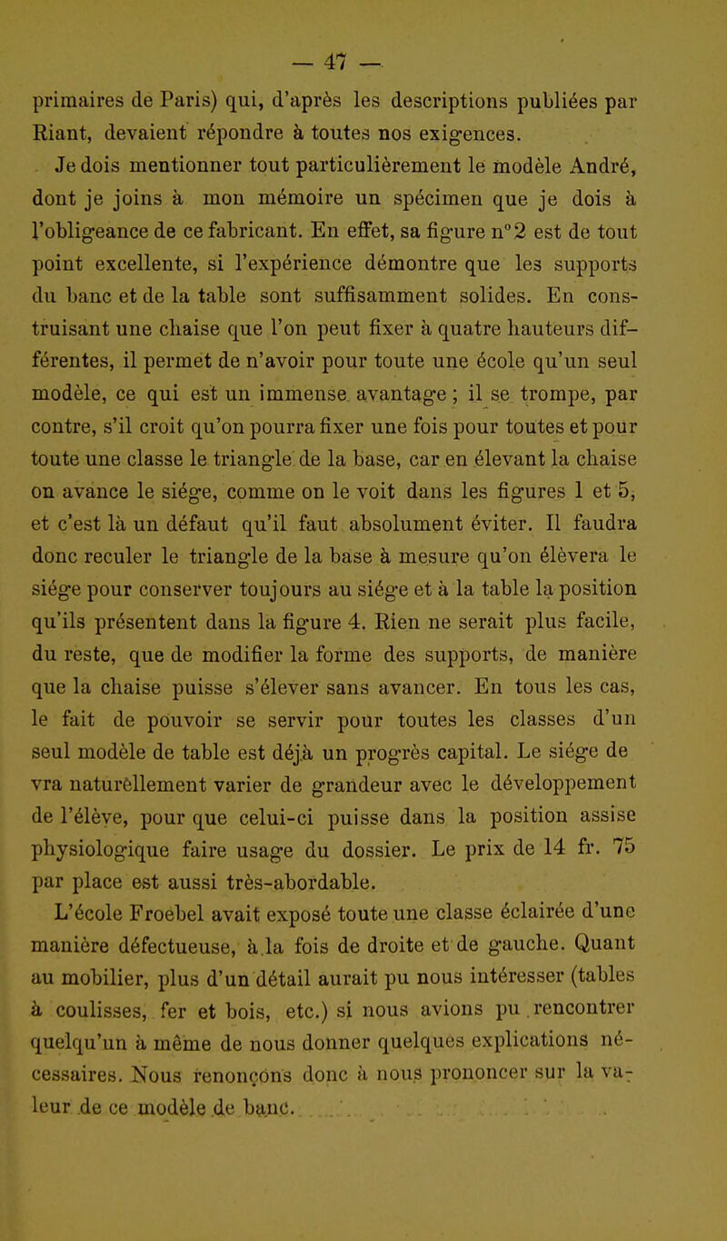 primaires de Paris) qui, d'après les descriptions publiées par Riant, devaient répondre à toutes nos exig-ences. Je dois mentionner tout particulièrement le modèle André, dont je joins à mon mémoire un spécimen que je dois à l'obligeance de ce fabricant. En effet, sa figure n''2 est de tout point excellente, si l'expérience démontre que les supports du banc et de la table sont suffisamment solides. En cons- truisant une chaise que l'on peut fixer à quatre hauteurs dif- férentes, il permet de n'avoir pour toute une école qu'un seul modèle, ce qui est un immense, avantage ; il se trompe, par contre, s'il croit qu'on pourra fixer une fois pour toutes et pour toute une classe le triangle de la base, car en élevant la chaise on avance le siège, comme on le voit dans les figures 1 et 5, et c'est là un défaut qu'il faut absolument éviter. Il faudra donc reculer le triangle de la base à mesure qu'on élèvera le siège pour conserver toujours au siège et à la table la position qu'ils présentent dans la figure 4. Rien ne serait plus facile, du reste, que de modifier la forme des supports, de manière que la chaise puisse s'élever sans avancer. En tous les cas, le fait de pouvoir se servir pour toutes les classes d'un seul modèle de table est déj.à un progrès capital. Le siège de vra naturèllement varier de grandeur avec le développement de l'élève, pour que celui-ci puisse dans la position assise physiologique faire usage du dossier. Le prix de 14 fr. 75 par place est aussi très-abordable. L'école Froebel avait exposé toute une classe éclairée d'une manière défectueuse, à.la fois de droite et de gauche. Quant au mobilier, plus d'un détail aurait pu nous intéresser (tables à coulisses, fer et bois, etc.) si nous avions pu . rencontrer quelqu'un à même de nous donner quelques explications né- cessaires. Nous renonçons donc a nous prononcer sur la va^ leur de ce modèle .de b9,nc.