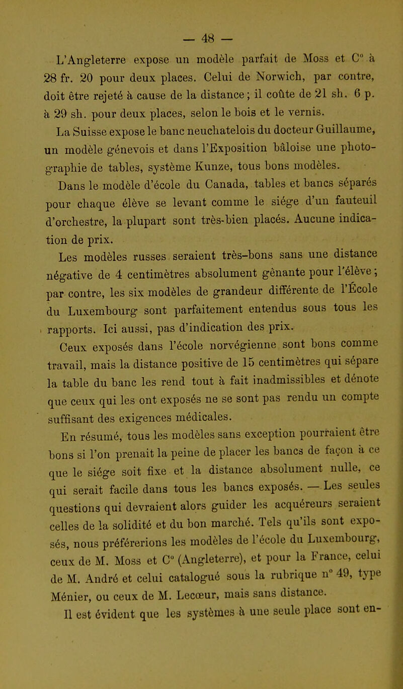 L'Angleterre expose un modèle parfait de Moss et C à 28 fr. 20 pour deux places. Celui de Norwich, par contre, doit être rejeté à cause de la distance ; il coûte de 21 sh. 6 p. à 29 sh. pour deux places, selon le bois et le vernis. La Suisse expose le banc neuchatelois du docteur Guillaume, un modèle genevois et dans l'Exposition bâloise une photo- graphie de tables, système Kunze, tous bons modèles. Dans le modèle d'école du Canada, tables et bancs séparés pour chaque élève se levant comme le siège d'un fauteuil d'orchestre, la plupart sont très-bien placés. Aucune indica- tion de prix. Les modèles russes seraient très-bons sans une distance négative de 4 centimètres absolument gênante pour l'élève ; par contre, les six modèles de grandeur différente de l'École du Luxembourg sont parfaitement entendus sous tous les rapports. Ici aussi, pas d'indication des prix. Ceux exposés dans l'école norvégienne sont bons comme travail, mais la distance positive de 15 centimètres qui sépare la table du banc les rend tout à fait inadmissibles et dénote que ceux qui les ont exposés ne se sont pas rendu un compte suffisant des exigences médicales. En résumé, tous les modèles sans exception pourraient être bons si l'on prenait la peine de placer les bancs de façon a ce que le siège soit fixe et la distance absolument nulle, ce qui serait facile dans tous les bancs exposés. — Les seules questions qui devraient alors guider les acquéreurs seraient celles de la solidité et du bon marché. Tels qu'ils sont expo- sés, nous préférerions les modèles de l'école du Luxembourg, ceux de M. Moss et C (Angleterre), et pour la France, celui de M. André et celui catalogué sous la rubrique n° 49, type Ménier, ou ceux de M. Lecœur, mais sans distance. Il est évident que les systèmes à une seule place sont en-