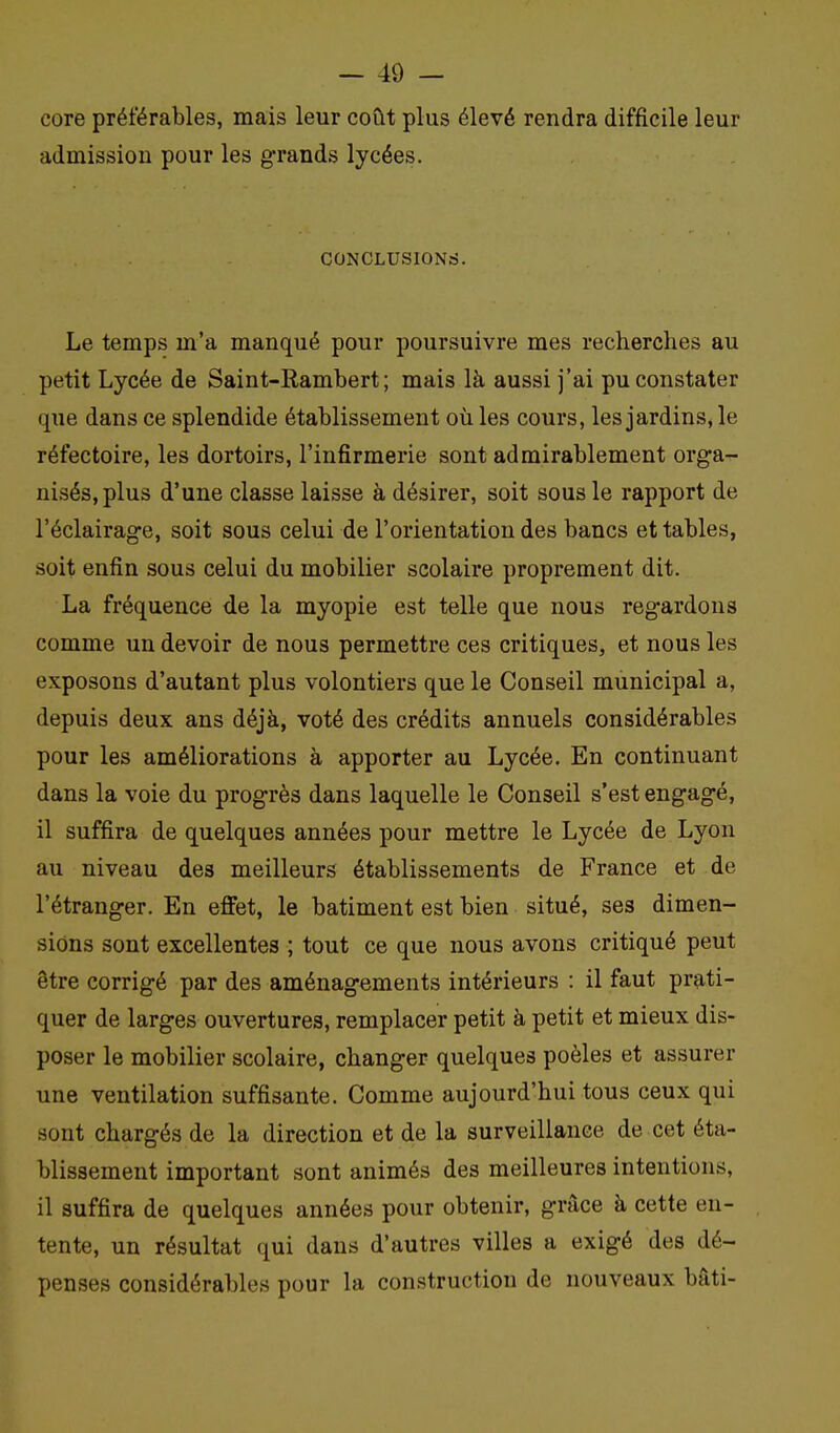 core préférables, mais leur coût plus élevé rendra difficile leur admission pour les g-rands lycées. CONCLUSIONrf. Le temps m'a manqué pour poursuivre mes recherches au petit Lycée de Saint-Rambert ; mais là aussi j'ai pu constater que dans ce splendide établissement où les cours, les jardins, le réfectoire, les dortoirs, l'infirmerie sont admirablement orga- nisés, plus d'une classe laisse à désirer, soit sous le rapport de l'éclairage, soit sous celui de l'orientation des bancs et tables, soit enfin sous celui du mobilier scolaire proprement dit. La fréquence de la myopie est telle que nous regardons comme un devoir de nous permettre ces critiques, et nous les exposons d'autant plus volontiers que le Conseil municipal a, depuis deux ans déjà, voté des crédits annuels considérables pour les améliorations à apporter au Lycée. En continuant dans la voie du progrès dans laquelle le Conseil s'est engagé, il suffira de quelques années pour mettre le Lycée de Lyon au niveau des meilleurs établissements de France et de l'étranger. En effet, le bâtiment est bien situé, ses dimen- sions sont excellentes ; tout ce que nous avons critiqué peut être corrigé par des aménagements intérieurs : il faut prati- quer de larges ouvertures, remplacer petit à petit et mieux dis- poser le mobilier scolaire, changer quelques poêles et assurer une ventilation suffisante. Comme aujourd'hui tous ceux qui sont chargés de la direction et de la surveillance de cet éta- blissement important sont animés des meilleures intentions, il suffira de quelques années pour obtenir, grâce à cette en- tente, un résultat qui dans d'autres villes a exigé des dé- penses considérables pour la construction de nouveaux bâti-