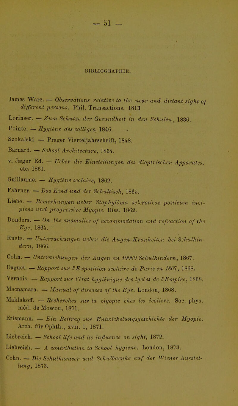 BIBLIOGKAPHIE. James Ware. — Observations relative to the near and distant sight of différent persons. Phil. Transactions, 1813 Lorinser. — Zum Schutse der Gesundheit in den Schulen, 1836. Pointe. — Hygiène des collèges, 1846. Szokalski. — Prager Vierteljahrschrift, 1848. Barnard. — School Architecture, 1854. V. Jaeger Ed. — Ueber die Einstellungen des dioptrischen Apparates, etc. 1861. Guillaume. — Hygiène scolaire, 1862. Fahrner. — Bas Kind und der Schultisch, 1865. Liebe. — Bemerkungen ueber Staphylôma scleroticae posticum inci- piens und progressive Myopie. Diss. 1862. Donders. — On the anomalies of accommodation and refraction of the Ege, 1864. Ruetc. — Untersuchungm ueber die Augen-Kranheiten bei S^hulkin- dern, 1866, Cohn. — Untersuchungen der Augen an 10060 Schulhindern, 1867. Daguet. — Rapport sur l'Exposition scolaire de Paris en 1807, 1868. Vernois. — Rapport sur l'état hygiénique des lycées de l'Empire, 1868. Macnamara. — Manual of diseases of the Eye. London, 1868. MaklakofF. — Recherches sur la myopie che.:: les écoliers. Soc. phys. méd. de Moscou, 1871. Erismann. — Ein Beitrag sur Enlvoichelungsgeschichte der Myopie. Arch. fur Ophth., xvii. 1, 1871. Liebroich. — School life and its influence on sight, 1872. Liebreich. — A contribution to School hygiène. London, 1873. Cohn. — Die Schulhaeuser und Schulbaenhe auf der MViencr Ausstel- lung, 1873.