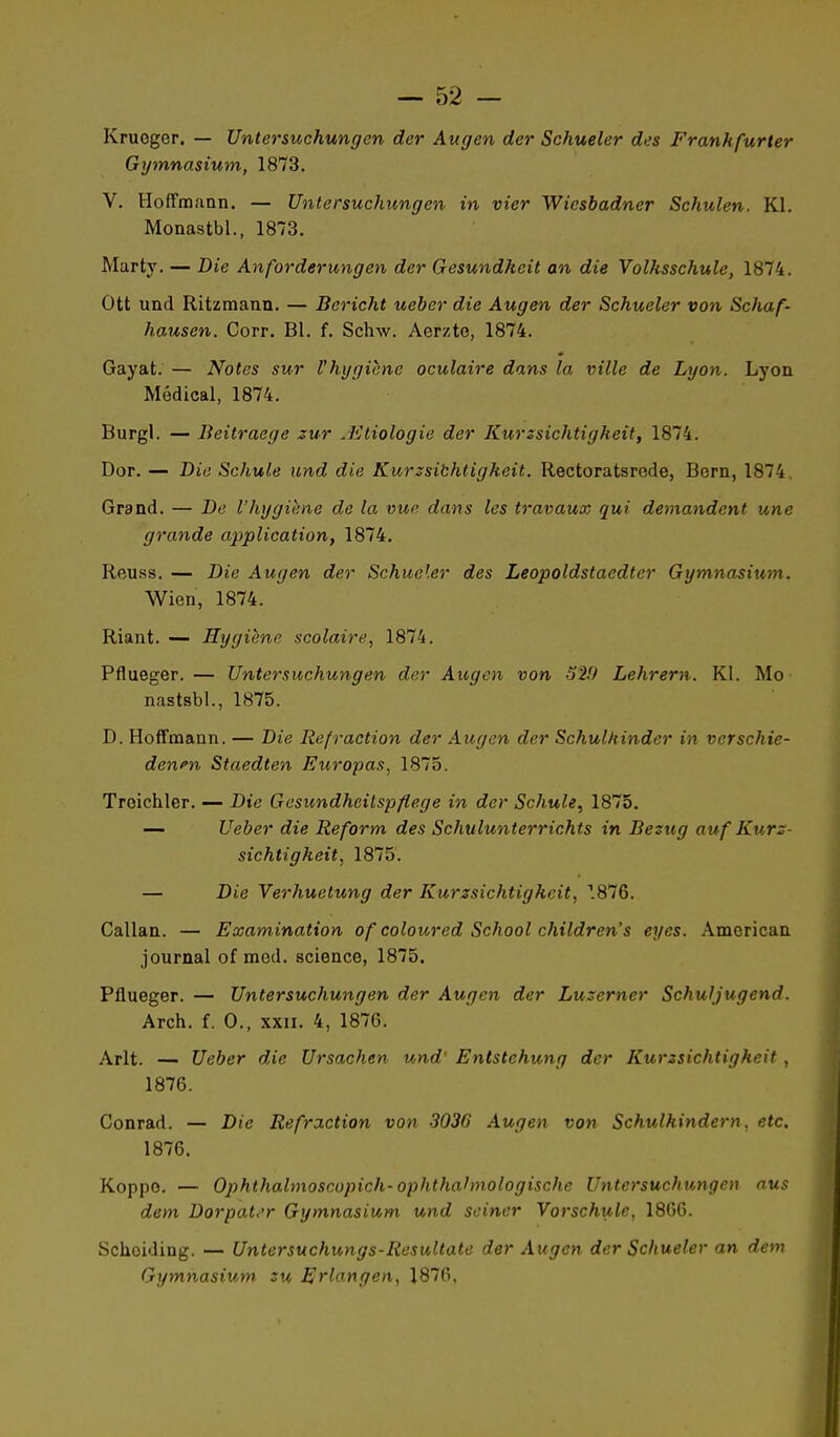 Kruoger. — Untersuchungen dcr Augen der Schueler des Frankfurter Gymnasium, 1873. V. Hoffmann. — Untersuchungen in vier Wicsbadner Schulen. Kl. Monastbl., 1873. Marty. — Die Anforderungen der Gesundheit an die Volhsschule, 1874. Ott und Ritzmann. — Bericht ueber die Augen der Schueler von Schaf- hausen. Corr. Bl. f. Schw. Aerzte, 1874. Gayat. — Notes sur l'hygicne oculaire dans la ville de Lyon. Lyon Médical, 1874. Burgl. — Beitraege zur JCtiologie der Kurzsichtigkeit, 1874. Dor. — Die Schule und die Kurzsibhtigkeit. Rectoratsrede, Bern, 1874. Grand. — De l'hygiène de la vue dans les travaux qui demandent une grande application, 1874. Reuss. — Die Augen der Schueler des Leopoldstaedter Gymnasium. Wien, 1874. Riant. — Hygiène scolaire, 1874. Pflueger. — Untersuchungen der Augen von o2!) Lehrern. Kl. Mo nastsbl., 1875. D. Hoffmann. — Die Refraction der Augen der Schulhinder in verschie- denfn Staedten Europas, 1875. Troichler. — Die Gesundheilspflege in der Schule^ 1875. — Ueber die Reform des Schulunterrichts in Bezug au f Kurz- sichtigkeit, 1875. — Die Yerhuetung der Kurzsichtigkeit, T876. Callan. — Examination of coloured School children's eyes. American journal of mod. science, 1875. Pflueger. — Untersuchungen der Augen der Luzerner Schuljugend. Arch. f. 0., XXII. 4, 1876. Arlt. — Ueber die Ursachen und' Entstehung der Kurzsichtigkeit, 1876. Conrad. — Die Refraction von 3036 Augen von Schulhindern, etc. 1876. Koppo. — Ophthalmoscopich-ophthahnologische Untersuchungen nus dem Dorpat.^r Gymnasium und scincr Vorschulc, 1806. Schciding. — Untersuchungs-Resultatc der Augen dcr Schueler an dem Gymnasium zu Erlongen, 1876.