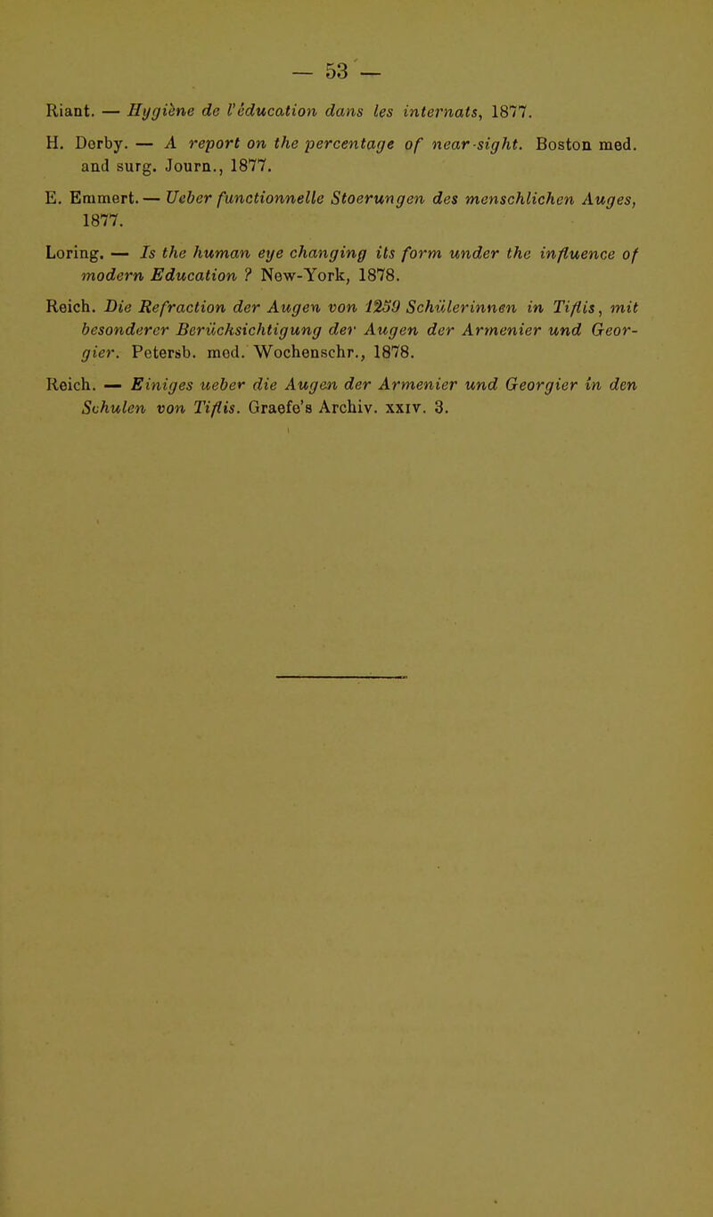 Riant. — Hygiène de l'éducation dans les internats, 1877. H. Derby.— A report on the percentage of near sight. Boston med. and surg. Journ., 1877. E. Erumert.— Ueber functionnelle Stoerungen des menschlichen Auges, 1877. Loring. — Is the human eye changing ils form under thc influence of modem Education ? New-York, 1878. Reich. Die Refraction der Augen von 1239 Schulerinnen in Tiflis, mit besondercr Beriichsichtigung der Augen der Armenier und Geor- gier. Petersb. med. Wochenschr., 1878. Reich. — Einiges ueber die Augen der Armenier und Georgier in den Svhulen von Tiflis. Graefe's Archiv. xxiv. 3.