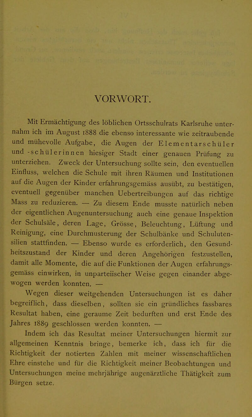 VORWORT. Mit Ermächtigung des löblichen Ortsschulrats Karlsruhe unter- nahm ich im August 1888 die ebenso interessante wie zeitraubende und mühevolle Aufgabe, die Augen der Elementarschüler und -Schülerinnen hiesiger Stadt einer genauen Prüfung zu unterziehen. Zweck der Untersuchung sollte sein, den eventuellen Einfluss, welchen die Schule mit ihren Räumen und Institutionen auf die Augen der Kinder erfahrungsgemäss ausübt, zu bestätigen, eventuell gegenüber manchen Uebertreibungen auf das richtige Mass zu reduzieren. — Zu diesem Ende musste natürlich neben der eigentlichen Augenuntersuchung auch eine genaue Inspektion der Schulsäle, deren Lage, Grösse, Beleuchtung, Lüftung und Reinigung, eine Durchmusterung der Schulbänke und Schuluten- silien stattfinden. — Ebenso wurde es erforderlich, den Gesund- heitszustand der Kinder und deren Angehörigen festzustellen, damit alle Momente, die auf die Funktionen der Augen erfahrungs- gemäss einwirken, in unparteiischer Weise gegen einander abge- wogen werden konnten. — Wegen dieser weitgehenden Untersuchungen ist es daher begreiflich, dass dieselben, sollten sie ein gründliches fassbares Resultat haben, eine geraume Zeit bedurften und erst Ende des Jahres 1889 geschlossen werden konnten. — Indem ich das Resultat meiner Untersuchungen hiermit zur allgemeinen Kenntnis bringe, bemerke ich, dass ich für die Richtigkeit der notierten Zahlen mit meiner wissenschaftlichen Ehre einstehe und für die Richtigkeit meiner Beobachtungen und Untersuchungen meine mehrjährige augenärztliche Thätigkeit zum Bürgen setze.