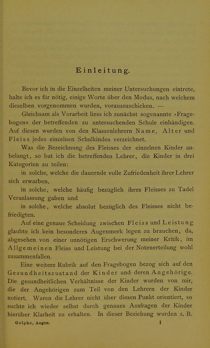 Einleitung. Bevor ich in die Einzelheiten meiner Untersuchungen eintrete, halte ich es für nötig, einige Worte über den Modus, nach welchem dieselben vorgenommen wurden, vorauszuschicken. — Gleichsam als Vorarbeit Hess ich zunächst sogenannte »Frage- bogen« der betreffenden zu untersuchenden Schule einhändigen. Auf diesen wurden von den Klassenlehrern Name, Alter und Fleiss jedes einzelnen Schulkindes verzeichnet. Was die Bezeichnung des Fleisses der einzelnen Kinder an- belangt, so bat ich die betreffenden Lehrer, die Kinder in drei Kategorien zu teilen: in solche, welche die dauernde volle Zufriedenheit ihrer Lehrer sich erwarben, in solche, welche häufig bezüglich ihres Fleisses zu Tadel Veranlassung gaben und in solche, welche absolut bezüglich des Fleisses nicht be- friedigten. Auf eine genaue Scheidung zwischen Fleiss und Leistung glaubte ich kein besonderes Augenmerk legen zu brauchen, da, abgesehen von einer unnötigen Erschwerung meiner Kritik, im Allgemeinen Fleiss und Leistung bei der Notenerteilung wohl zusammenfallen. Eine weitere Rubrik auf den Fragebogen bezog sich auf den Gesundheitszustand der Kinder und deren Angehörige. Die gesundheitHchen Verhältnisse der Kinder wurden von mir, die der Angehörigen zum Teil von den Lehrern der Kinder notiert. Waren die Lehrer nicht über diesen Punkt orientiert, so suchte ich wieder selbst durch genaues Ausfragen der Kinder hierüber Klarheit zu erhalten. In dieser Beziehung wurden z. B.