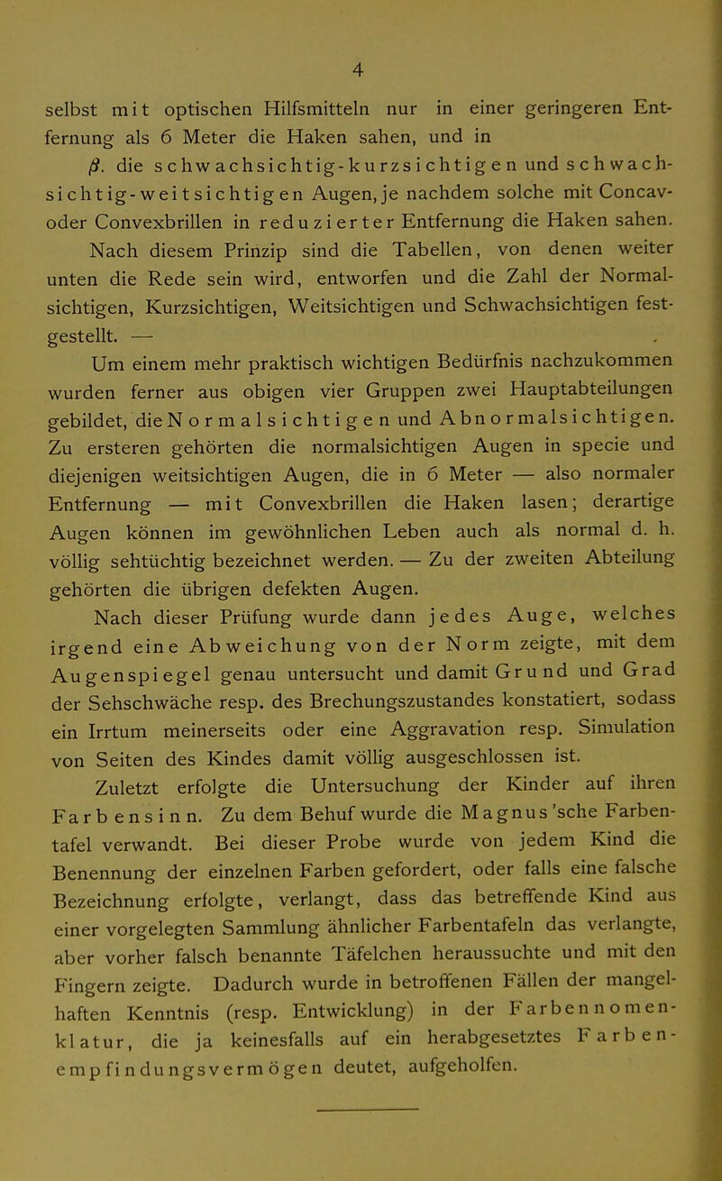 selbst mit optischen Hilfsmitteln nur in einer geringeren Ent- fernung als 6 Meter die Haken sahen, und in ß. die schwachsichtig-kurzsichtigen und schwach- sichtig-weitsichtigen Augenje nachdem solche mit Concav- oder Convexbrillen in reduzierter Entfernung die Haken sahen. Nach diesem Prinzip sind die Tabellen, von denen weiter unten die Rede sein wird, entworfen und die Zahl der Normal- sichtigen, Kurzsichtigen, Weitsichtigen und Schwachsichtigen fest- gestellt. ■— Um einem mehr praktisch wichtigen Bedürfnis nachzukommen wurden ferner aus obigen vier Gruppen zwei Hauptabteilungen gebildet, die Normalsichtigen und Abnormalsichtigen. Zu ersteren gehörten die normalsichtigen Augen in specie und diejenigen weitsichtigen Augen, die in 6 Meter — also normaler Entfernung — mit Convexbrillen die Haken lasen; derartige Augen können im gewöhnlichen Leben auch als normal d. h. völlig sehtüchtig bezeichnet werden. — Zu der zweiten Abteilung gehörten die übrigen defekten Augen. Nach dieser Prüfung wurde dann jedes Auge, welches irgend eine Abweichung von der Norm zeigte, mit dem Augenspiegel genau untersucht und damit Grund und Grad der Sehschwäche resp. des Brechungszustandes konstatiert, sodass ein Irrtum meinerseits oder eine Aggravation resp. Simulation von Seiten des Kindes damit völlig ausgeschlossen ist. Zuletzt erfolgte die Untersuchung der Kinder auf ihren Färb ens i n n. Zu dem Behuf wurde die Magnus 'sehe Farben- tafel verwandt. Bei dieser Probe wurde von jedem Kind die Benennung der einzelnen Farben gefordert, oder falls eine falsche Bezeichnung erfolgte, verlangt, dass das betreffende Kind aus einer vorgelegten Sammlung ähnlicher Farbentafeln das verlangte, aber vorher falsch benannte Täfelchen heraussuchte und mit den Fingern zeigte. Dadurch wurde in betroffenen Fällen der mangel- haften Kenntnis (resp. Entwicklung) in der Farben nomen- klatur, die ja keinesfalls auf ein herabgesetztes Farben- empfindungsvermögen deutet, aufgeholfen.