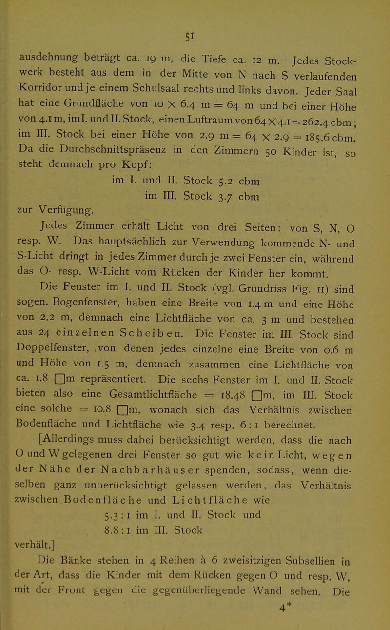 werk besteht aus dem in der Mitte von N nach S verlaufenden Korridor und je einem Schulsaal rechts und links davon. Jeder Saal hat eine Grundfläche von 10 X 6.4 m = 64 m und bei einer Höhe von 4.1 m, iml. und II. Stock, einen Luftraum von 64X4.1 =«262.4 cbm; im III. Stock bei einer Höhe von 2.9 m = 64 x 2.9 = 185.6 cbm. Da die Durchschnittspräsenz in den Zimmern 50 Kinder ist, so steht demnach pro Kopf: im I. und II. Stock 5.2 cbm im III. Stock 3.7 cbm zur Verfügung. Jedes Zimmer erhält Licht von drei Seiten: von S, N, O resp. W. Das hauptsächlich zur Verwendung kommende N- und S-Licht dringt in jedes Zimmer durch je zwei Fenster ein, während das O- resp. W-Licht vom Rücken der Kinder her kommt. Die Fenster im I. und II. Stock (vgl. Grundriss Fig. 11) sind sogen. Bogenfenster, haben eine Breite von 1.4 m und eine Höhe von 2.2 m, demnach eine Lichtfläche von ca. 3 m und bestehen aus 24 einzelnen Scheiben. Die Fenster im III. Stock sind Doppelfenster, ,von denen jedes einzelne eine Breite von 0.6 m und Höhe von 1.5 m, demnach zusammen eine Lichtfläche von ca. 1.8 Qm repräsentiert. Die sechs Fenster im I. und II. Stock bieten also eine Gesamtlichtfläche = 18.48 [Jm, im III. Stock eine solche = 10.8 Qm, wonach sich das Verhältnis zwischen Bodenfläche und Lichtfläche wie 3.4 resp. 6: i berechnet. [Allerdings muss dabei berücksichtigt werden, dass die nach ü und Wgelegenen drei Fenster so gut wie kein Licht, wegen der Nähe der Nachbarhäuser spenden, sodass, wenn die- selben ganz unberücksichtigt gelassen werden, das Verhältnis zwischen Boden fläche und Licht fläche wie 5.3 :1 im I. und II. Stock und 8.8 :1 im III. Stock verhält.] Die Bänke stehen in 4 Reihen ä 6 zweisitzigen Subsellien in der Art, dass die Kinder mit dem Rücken gegen O und resp. W, mit der Front gegen die gegenüberliegende Wand sehen. Die 4*