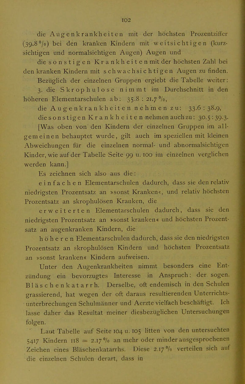 die Augenkrankheiten mit der höchsten Prozentzififer (39.8 °/o) bei den kranken Kindern mit weitsichtigen (kurz- sichtigen und normalsichtigen Augen) Augen und die sonstigen Krankheiten mit der höchsten Zahl bei den kranken Kindern mit schwachsichtigen Augen zu finden. Bezüglich der einzelnen Gruppen ergiebt die Tabelle weiter: 3. die S kr op h u 1 o s e nimmt im Durchschnitt in den höheren Elementarschulen ab: 35.8 : 21.7%, die Augenkrankheiten nehmen zu: 33.6 : 38.9, die sonstigen Krankheiten nehmen auch zu: 30.5 : 39.3. [Was oben von den Kindern der einzelnen Gruppen im all- gemeinen behauptet wurde, gilt auch im speziellen mit kleinen Abweichungen für die einzelnen normal- und abnormalsichtigen Kinder, wie auf der Tabelle Seite 99 u. 100 im einzelnen verglichen werden kann.] Es zeichnen sich also aus die : einfachen Elementarschulen dadurch, dass sie den relativ niedrigsten Prozentsatz an »sonst Kranken«, und relativ höchsten Prozentsatz an skrophulösen Kranken, die erweiterten Elementarschulen dadurch, dass sie den niedrigsten Prozentsatz an »sonst kranken« und höchsten Prozent- satz an augenkranken Kindern, die höheren Elementarschulen dadurch, dass sie den niedrigsten Prozentsatz an skrophulösen Kindern und höchsten Prozentsatz an »sonst kranken« Kindern aufweisen. Unter den Augenkrankheiten nimmt besonders eine Ent- zündung ein bevorzugtes Interesse in Anspruch: der sogen. Bläschen katarrh. Derselbe, oft endemisch in den Schulen grassierend, hat wegen der oft daraus resultierenden Unterrichts- unterbrechungen Schulmänner und Aerzte vielfach beschäftigt. Ich lasse daher das Resultat meiner diesbezüglichen Untersuchungen folgen. Laut Tabelle auf Seite 104 u. 105 litten von den untersuchten 5417 Kindern 118 = 2.17 /o an mehr oder minder ausgesprochenen Zeichen eines Bläschenkatarrhs. Diese 2.17% verteilen sich auf die einzelnen Schulen derart, dass in