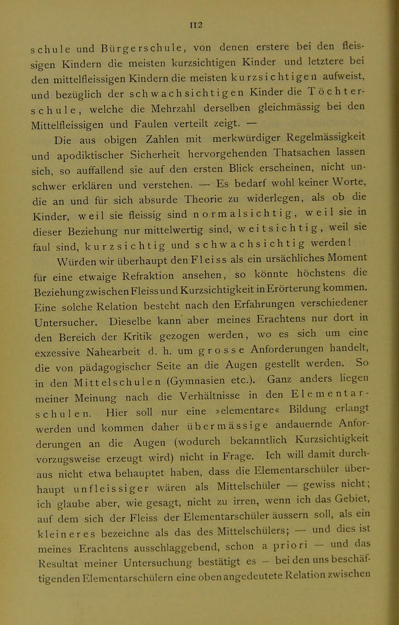 schule und Bürgerschule, von denen erstere bei den fleis- sigen Kindern die meisten kurzsichtigen Kinder und letztere bei den mittelfleissigen Kindern die meisten kurzsichtigen aufweist, und bezüglich der schwachsichtigen Kinder die Töchter- schule, welche die Mehrzahl derselben gleichmässig bei den Mittelfleissigen und Faulen verteilt zeigt. — Die aus obigen Zahlen mit merkwürdiger Regelmässigkeit und apodiktischer Sicherheit hervorgehenden Thatsachen lassen sich, so auffallend sie auf den ersten Blick erscheinen, nicht un- schwer erklären und verstehen. — Es bedarf wohl keiner Worte, die an und für sich absurde Theorie zu widerlegen, als ob die Kinder, weil sie fleissig sind n o r m a 1 s i c h t i g , weil sie in dieser Beziehung nur mittelwertig sind, weitsichtig, weil sie faul sind, kurzsichtig und schwachsichtig werden 1 Würden wir überhaupt den Fl ei SS als ein ursächliches Moment für eine etwaige Refraktion ansehen, so könnte höchstens die BeziehungzwischenFleiss und Kurzsichtigkeit inErörterung kommen. Eine solche Relation besteht nach den Erfahrungen verschiedener Untersucher. Dieselbe kann aber meines Erachtens nur dort in den Bereich der Kritik gezogen werden, wo es sich um eine exzessive Nahearbeit d. h. um grosse Anforderungen handelt, die von pädagogischer Seite an die Augen gestellt werden. So in den Mittelschulen (Gymnasien etc.). Ganz anders liegen meiner Meinung nach die Verhältnisse in den Elementar- schulen. Hier soll nur eine »elementare« Bildung erlangt werden und kommen daher übermässige andauernde Anfor- derungen an die Augen (wodurch bekanntlich Kurzsichtigkeit vorzugsweise erzeugt wird) nicht in Frage. Ich will damit durch- aus nicht etwa behauptet haben, dass die Elementarschüler über- haupt unfleissiger wären als Mittelschüler — gewiss nicht; ich glaube aber, wie gesagt, nicht zu irren, wenn ich das Gebiet, auf dem sich der Fleiss der Elementarschüler äussern soll, als ein kleineres bezeichne als das des Mittelschülers; — und dies ist meines Erachtens ausschlaggebend, schon a priori — und das Resultat meiner Untersuchung bestätigt es - bei den uns beschäf- tigenden Elementarschülern eine oben angedeutete Relation zwischen