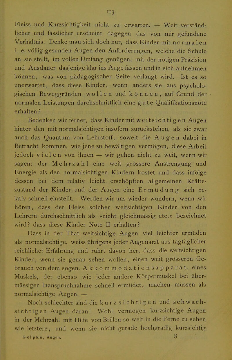 Fleiss und Kurzsiclitigkeit nicht zu erwarten. — Weit verständ- licher und fasslicher erscheint dagegen das von mir gefundene Verhältnis. Denke man sich doch nur, dass Kinder mit normalen i. e. völlig gesunden Augen den Anforderungen, welche die Schule an sie stellt, im vollen Umfang genügen, mit der nötigen Präzision und Ausdauer dasjenige klar ins Auge fassen und in sich aufnehmen können, was von pädagogischer Seite verlangt wird. Ist es so unerwartet, dass diese Kinder, wenn anders sie aus psycholo- gischen Beweggründen wollen und können, auf Grund der normalen Leistungen durchschnittlich eine gute Qualifikationsnote erhalten ? Bedenken wir ferner, dass Kinder mit weitsichtigen Augen hinter den mit normalsichtigen insofern zurückstehen, als sie zwar auch das Quantum von Lehrstoff, soweit die Augen dabei in Betracht kommen, wie jene zu bewältigen vermögen, diese Arbeit jedoch vielen von ihnen — wir gehen nicht zu weit, wenn wir sagen: der Mehrzahl eine weit grössere Anstrengung und Energie als den normalsichtigen Kindern kostet und dass infolge dessen bei dem relativ leicht erschöpften allgemeinen Kräfte- zustand der Kinder und der Augen eine Ermüdung sich re- lativ schnell einstellt. Werden wir uns wieder wundern, wenn wir hören, dass der Fleiss solcher weitsichtigen Kinder von den Lehrern durchschnittlich als »nicht gleichmässig etc.« bezeichnet wird? dass diese Kinder Note II erhalten? Dass in der That weitsichtige Augen viel leichter ermüden als normalsichtige, weiss übrigens jeder Augenarzt aus tagtäglicher reichlicher Erfahrung und rührt davon her, dass die weitsichtigen Kinder, wenn sie genau sehen wollen, einen weit grösseren Ge- brauch von dem sogen. Akkommodationsapparat, eines Muskels, der ebenso wie jeder andere Körpermuskel bei über- mässiger Inanspruchnahme schnell ermüdet, machen müssen als normalsichtige Augen. — Noch schlechter sind die k u r z s i c h t i g e n und schwach- sichtigen Augen daran! Wohl vermögen kurzsichtige Augen in der Mehrzahl mit Hilfe von Brillen so weit in die Ferne zu sehen wie letztere, und wenn sie nicht gerade hochgradig kurzsichtig () 01 p k o, Aiij^cn. 8