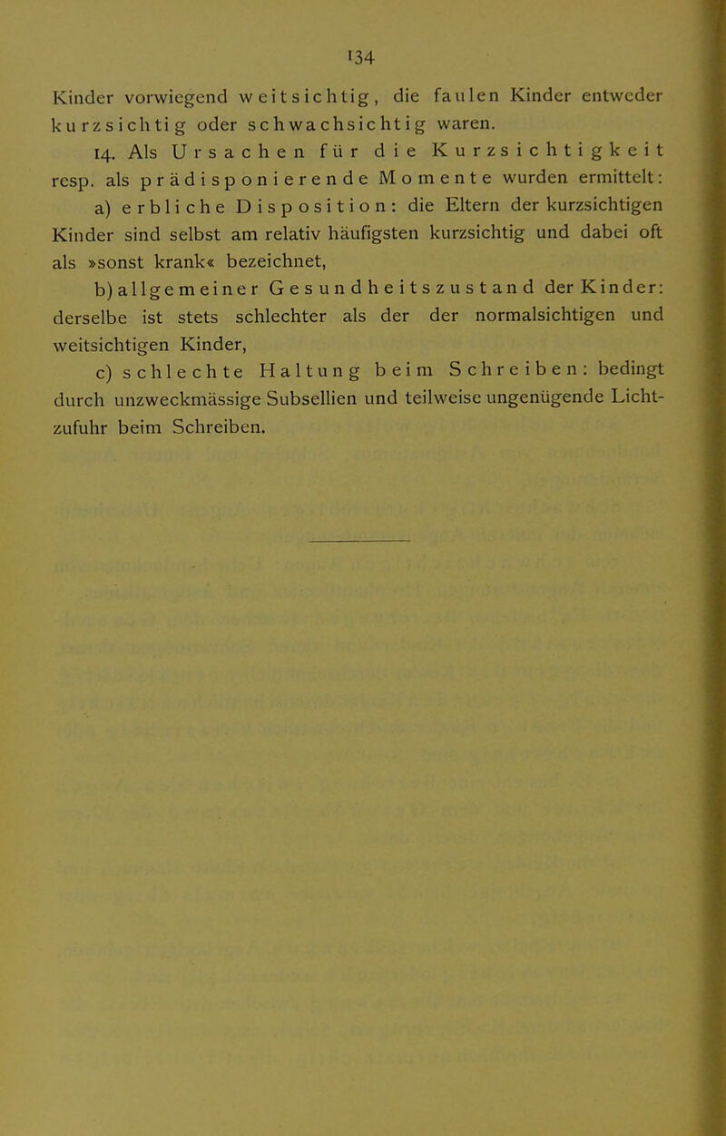 Kinder vorwiegend weitsichtig, die faulen Kinder entweder kurzsichtig oder schwachsichtig waren. 14. Als Ursachen für die Kurzsichtigkeit resp. als prädisponierende Momente wurden ermittelt: a) erbliche Disposition: die Eltern der kurzsichtigen Kinder sind selbst am relativ häufigsten kurzsichtig und dabei oft als »sonst krank« bezeichnet, b) allge m eine r Gesundheitszustand der Kinder: derselbe ist stets schlechter als der der normalsichtigen und weitsichtigen Kinder, c) schlechte Haltung beim Schreiben: bedingt durch unzweckmässige Subsellien und teilweise ungenügende Licht- zufuhr beim Schreiben.