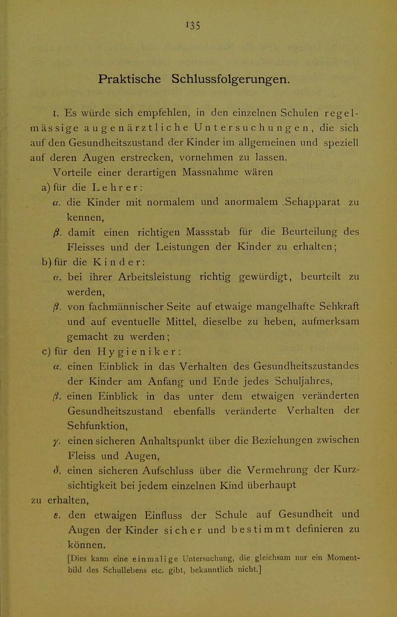 »35 Praktische Schlussfolgerungen. I. Es würde sich empfehlen, in den einzehien Schulen regel- mässige augenärztliche Untersuchungen, die sich auf den Gesundheitszustand der Kinder im allgemeinen und speziell auf deren Augen erstrecken, vornehmen zu lassen. Vorteile einer derartigen Massnahme wären a) für die Lehrer: a. die Kinder mit normalem und anormalem .Sehapparat zu kennen, ß. damit einen richtigen Massstab für die Beurteilung des Fleisses und der Leistungen der Kinder zu erhalten; b) für die Kinder: a. bei ihrer Arbeitsleistung richtig gewürdigt, beurteilt zu werden, ß. von fachmännischer Seite auf etwaige mangelhafte Sehkraft und auf eventuelle Mittel, dieselbe zu heben, aufmerksam gemacht zu werden; c) für den Hygieniker: a. einen Einblick in das Verhalten des Gesundheitszustandes der Kinder am Anfang und Ende jedes Schuljahres, ß. einen Einblick in das unter dem etwaigen veränderten Gesundheitszustand ebenfalls veränderte Verhalten der Sehfunktion, y. einen sicheren Anhaltspunkt über die Beziehungen zwischen Fleiss und Augen, d. einen sicheren Aufschluss über die Vermehrung der Kurz- sichtigkeit bei jedem einzelnen Kind überhaupt zu erhalten, fi, den etwaigen Einfluss der Schule auf Gesundheit und Augen der Kinder sicher und bestimmt definieren zu können. [Dies kann eine einmalige Untersuchung, die gleichsam nur ein Moment- bild des Schullebens etc. gibt, bekanntlich nicht.]