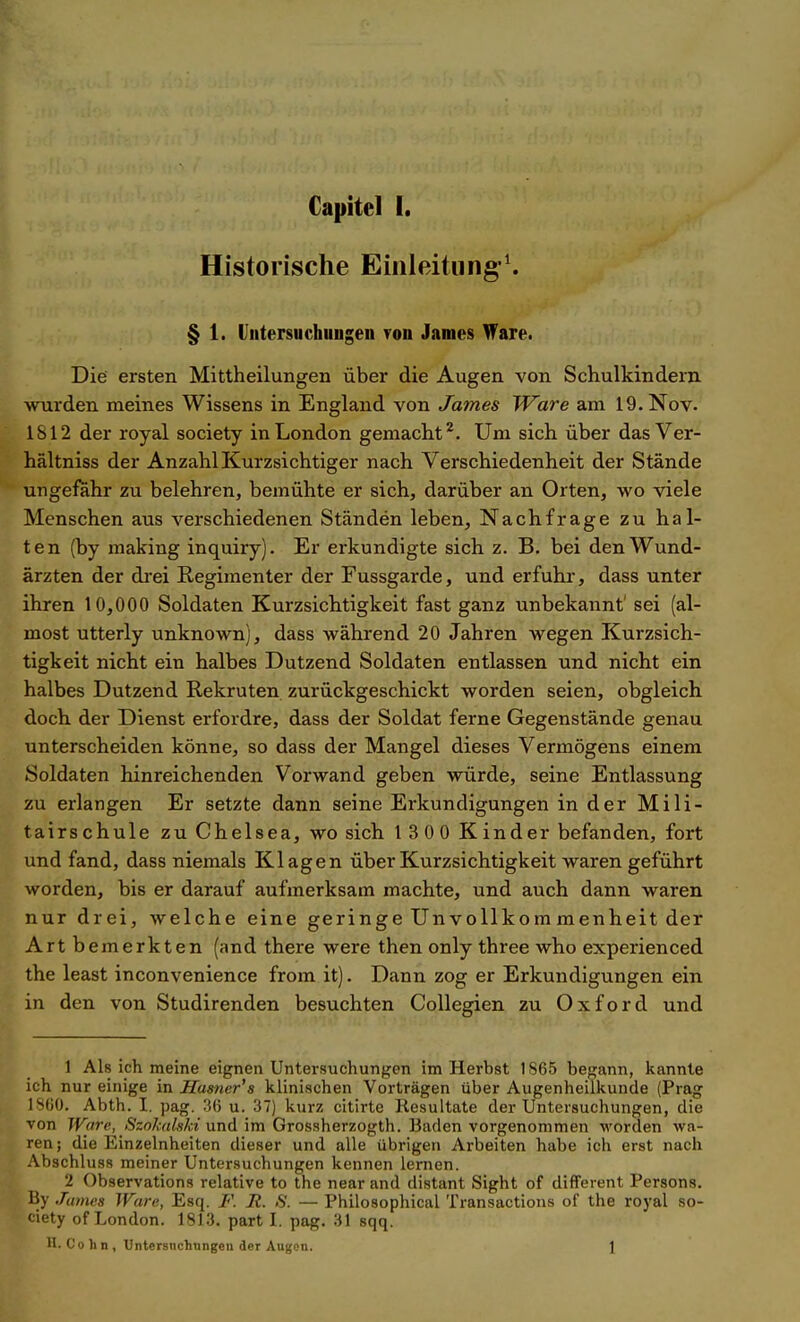 Historische Einleitung'^ § 1. Untersuchungen ron James Ware. Die ersten Mittheilungen über die Augen von Schulkindern wurden meines Wissens in England von James Ware am 19. Nov. 1812 der royal society in London gemacht^. Um sich über das Ver- hältniss der Anzahl Kurzsichtiger nach Verschiedenheit der Stände ungefähr zu belehren, bemühte er sich, darüber an Orten, wo viele Menschen aus verschiedenen Ständen leben, Nachfrage zu hal- ten (by making inquiry). Er erkundigte sich z. B. bei den Wund- ärzten der drei Regimenter der Fussgarde, und erfuhr, dass unter ihren 10,000 Soldaten Kurzsichtigkeit fast ganz unbekannt' sei (al- most utterly unknown), dass während 20 Jahren wegen Kurzsich- tigkeit nicht ein halbes Dutzend Soldaten entlassen und nicht ein halbes Dutzend Rekruten zurückgeschickt worden seien, obgleich, doch der Dienst erfordre, dass der Soldat ferne Gegenstände genau unterscheiden könne, so dass der Mangel dieses Vermögens einem Soldaten hinreichenden Vorwand geben würde, seine Entlassung zu erlangen Er setzte dann seine Erkundigungen in der Mili- tairschule zu Chelsea, wo sich 1 3 00 Kinder befanden, fort und fand, dass niemals Klagen über Kurzsichtigkeit waren geführt worden, bis er darauf aufmerksam machte, und auch dann waren nur drei, Avelche eine geringe Unvollkom menheit der Art bemerkten (and there were then only three who experienced the least inconvenience from it). Dann zog er Erkundigungen ein in den von Studirenden besuchten CoUegien zu Oxford und 1 Als ich meine eignen Untersuchungen im Herbst 1S65 begann, kannte ich nur einige in Hamer's klinischen Vorträgen über Augenheilkunde (Prag ISOO. Abth. I. pag. 3(5 u. 37) kurz citirte Resultate der Untersuchungen, die von Ware, Szokalski und im Grossherzogth. Baden vorgenommen worden wa- ren; die Einzelnheiten dieser und alle übrigen Arbeiten habe ich erst nach Abschluss meiner Untersuchungen kennen lernen. 2 Observations relative to the near and distant Sight of different Persona. Hy James Ware, Esq. F. R. S. — Philosophical Transactions of the royal so- ' iety of London. 1813. part I. pag. 31 sqq. H. Co h n , Untersnchtingen der Augon. \