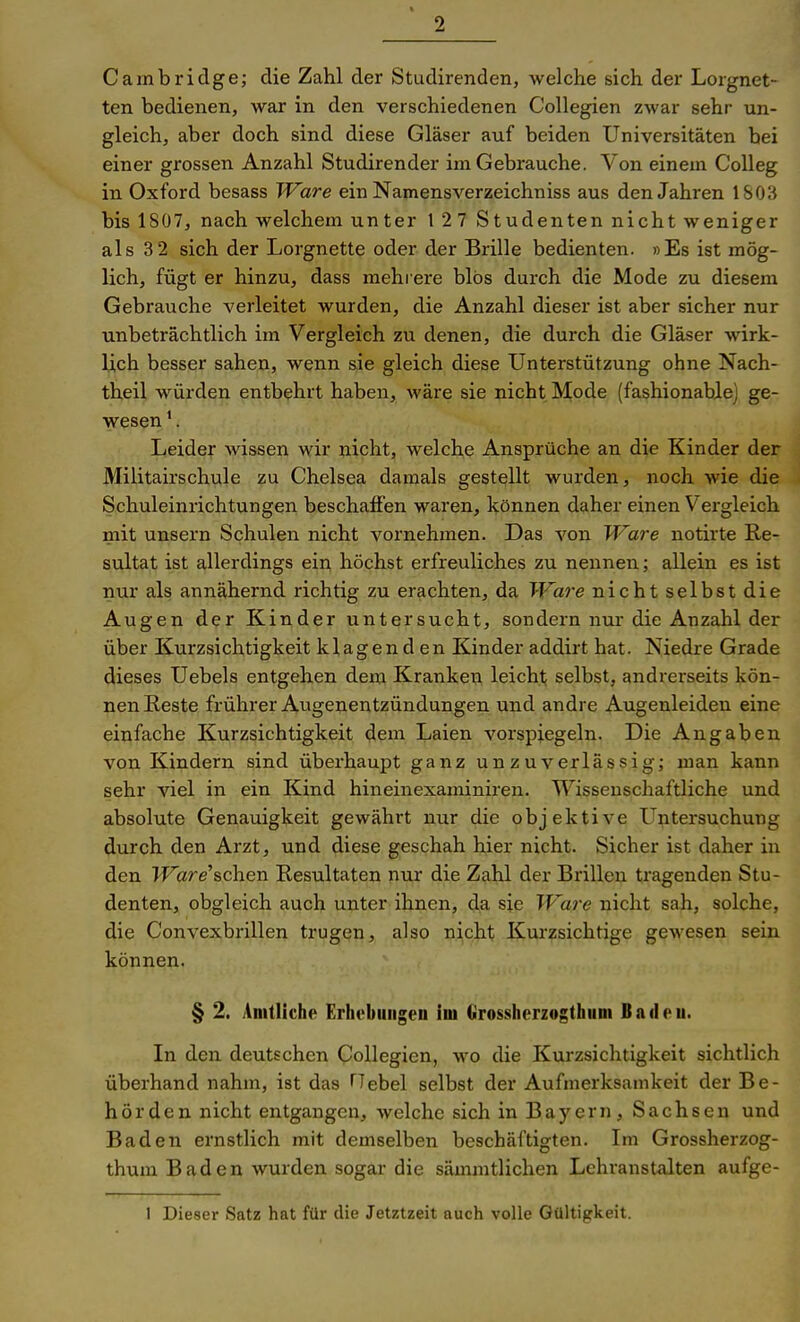 Cambridge; die Zahl der Studirenden, welche sich der Lorgnet- ten bedienen, war in den verschiedenen Collegien zwar sehr un- gleich, aber doch sind diese Gläser auf beiden Universitäten bei einer grossen Anzahl Studirender im Gebrauche. Von einem CoUeg in Oxford besass Ware ein Namensverzeichniss aus den Jahren 1S03 bis 1807, nach welchem unter 12 7 Studenten nicht weniger als 3 2 sich der Lorgnette oder der Brille bedienten. »Es ist mög- lich, fügt er hinzu, dass mehrere blös durch die Mode zu diesem Gebrauche verleitet wurden, die Anzahl dieser ist aber sicher nur unbeträchtlich im Vergleich zu denen, die durch die Gläser wirk- lich besser sahen, wenn sie gleich diese Unterstützung ohne Nach- theil würden entbehrt haben, wäre sie nicht Mode (fashionable) ge- wesen *. Leider wissen wir nicht, welche Ansprüche an die Kinder der Militairschule zu Chelsea damals gestellt wurden, noch wie die Schuleinrichtungen beschaffen waren, können daher einen Vergleich mit unsern Schulen nicht vornehmen. Das von W^are notirte Re- sultat ist allerdings ein höchst erfreuliches zu nennen; allein es ist nur als annähernd richtig zu erachten, da Ware nicht selbst die Augen der Kinder untersucht, sondern nur die Anzahl der über Kurzsichtigkeit klagend en Kinder addirt hat. Niedre Grade dieses Uebels entgehen dem Kranken leicht; selbst, andrerseits kön- nen Reste frührer Augenentzündungen und andre Augenleiden eine einfache Kurzsichtigkeit dem Laien vorspiegeln. Die Angaben von Kindern sind überhaupt ganz unzuverlässig; man kann sehr viel in ein Kind hineinexaminiren. Wissenschaftliche und absolute Genauigkeit gewährt nur die objektive Untersuchung durch den Arzt, und diese geschah hier nicht. Sicher ist daher in den IFare'schen Resultaten nur die Zahl der Brillen tragenden Stu- denten, obgleich auch unter ihnen, da sie Ware nicht sah, solche, die Convexbrillen trugen, also nicht Kurzsichtige gewesen sein können. § 2. Amtliche Erhobiiiigen im Grossherzogthiim Bncloii. In den deutschen Collegien, wo die Kurzsichtigkeit sichtlich überhand nahm, ist das TTebel selbst der Aufmerksamkeit der Be- hörden nicht entgangen, welche sich in Bayern, Sachsen und Baden ernstlich mit demselben beschäftigten. Im Grossherzog- thum Baden wurden sogar die sämmtlichen Lehranstalten aufge- 1 Dieser Satz hat für die Jetztzeit auch volle Gültigkeit.
