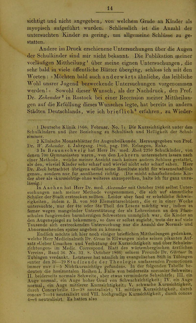 sichtigt und nicht angegeben, von welchem Grade an Kinder als myopisch aufgeführt wurden. Schliesslich ist die Anzahl der untersuchten Kinder zu gering, um allgemeine Schlüsse zu ge- statten. Andere im Druck erschienene Untersuchungen über die Augen der Schulkinder sind mir nicht bekannt. Die Publikation meiner vorläufigen Mittheilung * über meine eignen Untersuchungen, die sehr bald in viele öffentliche Blätter überging, schloss ich mit den Worten: »Möchten bald auch anderwärts ähnliche, das leibliche Wohl unsrer Jugend bezweckende Untersuchungen vorgenommen werden!« Sowohl dieser Wunsch, als der Nachdruck, den Prof. Dr. Zehender ^ in Rostock bei einer Kecension meiner Mittheilun- gen auf die Erfüllung dieses Wunsches legte, hat bereits in andern Städten Deutschlands, wie ich brieflich* erfahren, zu Wieder- J Deutsche Klinik l&6ß. Februar. No. 7: Die Kurzsichtigkeit unter den Schulkindern und ihre Beziehung zu Schultisch und Helligkeit der Schul- zimraer. 2 Klinische Monatsblätter für Augenheilkunde. Herausgegeben von Prof. Dr. W. Zehender. 4. Jahrgang. 18üü. pag. 196. Erlangen. Enke. 3 In Braun schweig hat Herr Dr. med. jRecA; 225ü Schulkinder, von deneu 7Ü0 Gymnasiasten waren, von den Lehrern untersuchen lassen nach einer Methode, welche meiner Ansicht nach keinen andern Schluss gestattet, als den, wieviel Kinder sehr scharf und wieviel nicht sehr scharf sahen. Herr Dr. Reck betrachtet übrigens selbst seine Resultate nicht für wissenschaftlich genau, sondern nur für annähernd richtig. (Die »nicht scharfsehenden« Kin- der aber als »kurzsichtig« ohne weiteres anzusprechen, halte ich für ganz unzu- lässig. ) In Aachen hat Herr Dr. med. Alexander seit October 1866 selbst Unter- suchungen nach meiner Methode vorgenommen, die sich auf sämmtliche Schüler der Stadt erstrecken sollten. Leider aber fand er erhebliche Schwie- rigkeiten , indem z. B. von 869 Elementarschülern, die er in einer Woche untersuchte, nur der 4te oder 5te Theil des Lesens mächtig war, indem es ferner wegen mangelnder Unterstützung der als Lehrerinnen an den Pfarr- schulen fungirenden barmherzigen Schwestern unmöglich war, die Kinder an den Augenspiegel zu bekommen, so dass er selbst zugiebt, trotz der auf viele Tausende sich erstreckenden Untersuchung nur die Anzahl der Normal- und Abnormsehenden später angeben zu können. Endlich möchte ich hier noch einiger brieflichen Mittheilungen gedenken, welche Herr Medicinalrath Dr. Gross in Ellwangen (siehe seinen pikanten Auf- satz »Ueber Ursachen und Verhütung der Kurzsichtigkeit und über Schulein- richtungen« im Medic. Correspond. Blatt des würtembergischen ärztlichen Vereins, Band 36. No. 32. 8. October 1866) seinem Freunde Dr. Gärtner in Tübingen verdankt. Letzterer hat nämlich im evangelischen Stift in Tübingen »unter den 26—29 S tu dirende der Theologie umfassenden Promotionen immer nur 4-5 Nichtkurzsichtige gefunden«. In der folgenden Tabelle be- deuten die horizontalen Reihen I. Fälle von beiderseits normaler Sehweite; II. beiderseits normale Sehweite, aber etwas verminderte Sehschärfe; III. ein Auge normal, ein Auge hoher Grad von Schwachsichtigkeit; IV. ein Auge normal, ein Auge mittlerer Kurzsichtigkeit; V. schwache Kurzsichtigkeit, durch Concavbrille 15—38 neutralisirt; VI. mittlere Kurzsichtigkeit, durch concav 7—14 neutralisirt und VII. hochgradige Kurzsichtigkeit, durch concav 4-t6 neutralisirt. Es hatten also
