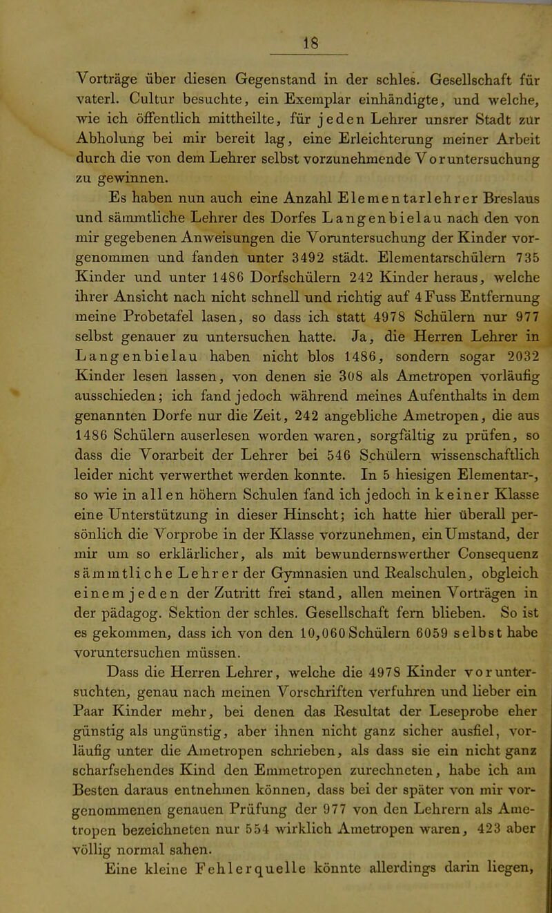 Vorträge über diesen Gegenstand in der schles. Gesellschaft für vaterl. Cultur besuchte, ein Exemplar einhändigte, und welche, wie ich öffentlich mittheilte, für jeden Lehrer unsrer Stadt zür Abholung bei mir bereit lag, eine Erleichterung meiner Arbeit durch die von dem Lehrer selbst vorzunehmende Voruntersuchung zu gewinnen. Es haben nun auch eine Anzahl Elementarlehrer Breslaus und sämmtliche Lehrer des Dorfes Langenbielau nach den von mir gegebenen Anweisungen die Voruntersuchung der Kinder vor- genommen und fanden unter 3492 städt. Elementarschülern 735 Kinder und unter 1486 Dorfschülern 242 Kinder heraus, welche ihrer Ansicht nach nicht schnell und richtig auf 4 Fuss Entfernung meine Probetafel lasen, so dass ich statt 4978 Schülern nur 977 selbst genauer zu untersuchen hatte. Ja, die Herren Lehrer in Langenbielau haben nicht blos 1486, sondern sogar 2032 Kinder lesen lassen, von denen sie 308 als Ametropen vorläufig ausschieden; ich fand jedoch während meines Aufenthalts in dem genannten Dorfe nur die Zeit, 242 angebliche Ametropen, die aus 1486 Schülern auserlesen worden waren, sorgfältig zu prüfen, so dass die Vorarbeit der Lehrer bei 546 Schülern wissenschaftlich leider nicht verwerthet werden konnte. In 5 hiesigen Elementar-, so wie in all en höhern Schulen fand ich jedoch in keiner Klasse eine Unterstützung in dieser Hinseht; ich hatte hier überall per- sönlich die Vorprobe in der Klasse vorzunehmen, ein Umstand, der mir um so erklärlicher, als mit bewundernswerther Consequenz sämmtliche Lehrer der Gymnasien und Realschulen, obgleich einem jeden der Zutritt frei stand, allen meinen Vorträgen in der pädagog. Sektion der schles, Gesellschaft fern blieben. So ist es gekommen, dass ich von den 10,060Schülern 6059 selbst habe voruntersuchen müssen. Dass die Herren Lehrer, welche die 4978 Kinder vor unter- suchten, genau nach meinen Vorschriften verfuhi'en und lieber ein Paar Kinder mehr, bei denen das Resultat der Leseprobe eher günstig als ungünstig, aber ihnen nicht ganz sicher ausfiel, vor- läufig unter die Ametropen schrieben, als dass sie ein nicht ganz scharfsehendes Kind den Emmetropen zurechneten, habe ich am Besten daraus entnehmen können, dass bei der später von mir vor- genommenen genauen Prüfung der 977 von den Lehrern als Ame- tropen bezeichneten nur 554 wirklich Ametropen waren, 423 aber völlig normal sahen. Eine kleine Fehlerquelle könnte allerdings darin liegen,