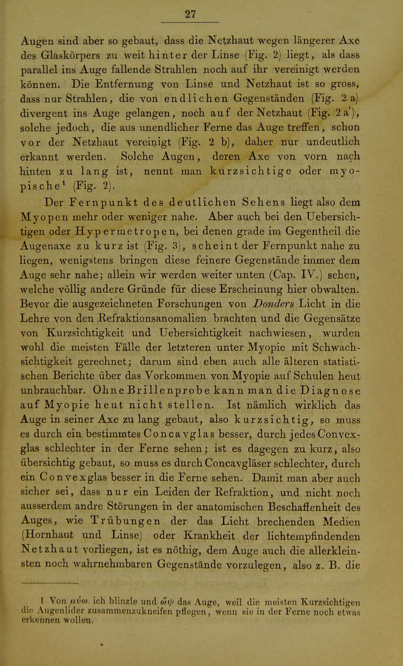 Augen sind aber so gebaut, dass die Netzhaut wegen längerer Axe des Glaskörpers zu weit hinter der Linse (Fig. 2) liegt, als dass parallel ins Auge fallende Strahlen noch auf ihr vereinigt werden können. Die Entfernung von Linse und Netzhaut ist so gross, dass nur Strahlen, die von endlichen Gegenständen (Fig. 2 a) divergent ins Auge gelangen, noch auf der Netzhaut (Fig. 2 a'), solche jedoch, die aus unendlicher Ferne das Auge treffen, schon vor der Netzhaut vereinigt (Fig. 2 b), daher nur undeutlich erkannt werden. Solche Augen, deren Axe von vorn nach hinten zu lang ist, nennt man kurzsichtige oder myo- pische* (Fig. 2). Der Fernpunkt des deutlichen Sehens liegt also dem Myopen mehr oder weniger nahe. Aber auch bei den Uebersich- tigen oder Hyp ermetropen, bei denen grade im Gegentheil die Augenaxe zu kurz ist (Fig. 3), scheint der Fernpunkt nahe zu liegen, wenigstens bringen diese feinere Gegenstände immer dem Auge sehr nahe; allein wir werden weiter unten (Cap. IV.) sehen, welche völlig andere Gründe für diese Erscheinung hier obwalten. Bevor die ausgezeichneten Forschungen von Donders Licht in die Lehre von den Kefraktionsanomalien brachten und die Gegensätze von Kurzsichtigkeit und Uebersichtigkeit nachwiesen, wurden wohl die meisten Fälle der letzteren unter Myopie mit Schwach- sichtigkeit gerechnet; darum sind eben auch alle älteren statisti- schen Berichte über das Vorkommen von Myopie auf Schulen heut unbrauchbar. Ohne Brillenprobe kann man die Diagnose auf Myopie heut nicht stellen. Ist nämlich wirklich das Auge in seiner Axe zu lang gebaut, also kurzsichtig, so muss es durch ein bestimmtes Concavglas besser, durch jedesConvex- glas schlechter in der Ferne sehen; ist es dagegen zu kurz, also übersichtig gebaut, so muss es durch Concavgläser schlechter, durch ein Convexglas besser in die Ferne sehen. Damit man aber auch sicher sei, dass nur ein Leiden der Refraktion, und nicht noch ausserdem andre Störungen in der anatomischen Beschaffenheit des Auges, wie Trübungen der das Licht brechenden Medien (Hornhaut und Linse) oder Krankheit der lichtempfindenden Netzhaut vorliegen, ist es nöthig, dem Auge auch die allerklein- sten noch wahrnehmbaren Gegenstände vorzulegen, also z. B. die 1 Von fiv(a. ich blinzle und (axp das Auge, weil die meisten Kurzsichtigen dif Augenlider zusammenzukneifen pflegen, wenn sie in der Ferne noch etwas erkennen wollen.