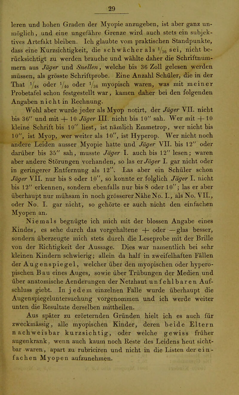 leren und hohen Graden der Myopie anzugeben, ist aber ganz un- möglich, und eine ungefähre Grenze wird auch stets ein subjek- tives Artefakt bleiben. Ich glaubte vom praktischen Standpunkte, dass eine Kurzsichtigkeit, die schwächer als sei, nicht be- rücksichtigt zu werden brauche und wählte daher die Schriftnum- mern aus Jäger und Snellen, welche bis 36 Zoll gelesen werden müssen, als grösste Schriftprobe. Eine Anzahl Schüler, die in der That oder 1/40 oder myopisch waren, was mit meiner Probetafel schon festgestellt war, kamen daher bei den folgenden Angaben n i c h t in Rechnung. Wohl aber wurde jeder als Myop notirt, der Jäger VII. nicht bis 36 und mit + 10 Jäger III. nicht bis 10 sah. Wer mit +10 kleine Schrift bis 10 liest, ist nämlich Emmetrop, wer nicht bis 10, ist Myop, wer weiter als 10, ist Hyperop. Wer nicht noch andere Leiden ausser Myopie hatte und. Jäger VII. bis 12 oder darüber bis 35 sah, musste Jäger I. auch bis 12 lesen; waren aber andere Störungen vorhanden, so las er Jäger I. gar nicht oder in geringerer Entfernung als 12. Las aber ein Schüler schon Jäger VII. nur bis 8 oder lO, so konnte er folglich Jäger I. nicht bis 12 erkennen, sondern ebenfalls nur bis 8 oder 10; las er aber überhaupt nur mühsam in noch grösserer Nähe No. I., als No. VIL, oder No. I. gar nicht, so gehörte er auch nicht den einfachen Myopen an. Niemals begnügte ich mich mit der blossen Angabe eines Kindes, es sehe durch das vorgehaltene -f- oder —glas besser, sondern überzeugte mich stets durch die Leseprobe mit der Brille von der Richtigkeit der Aussage. Dies war namentlich bei sehr kleinen Kindern schwierig; allein da half in zweifelhaften Fällen der Augenspiegel, welcher über den myopischen oder hypero- pischen Bau eines Auges, sowie über Trübungen der Medien und über anatomische Aenderungen der Netzhaut unfehlbaren Auf- schluss giebt. In j e d e m einzelnen Falle wurde überhaupt die Augenspiegeluntersuchung vorgenommen und ich werde weiter unten die Resultate derselben mittheilen. Aus später zu erörternden Gründen hielt ich es auch für zweckmässig, alle myopischen Kinder, deren beide Eltern nachweisbar kurzsichtig, oder welche gewiss früher augenkrank, wenn auch kaum noch Reste des Leidens heut sicht- bar waren, apart zu rubriciren und nicht in die Listen der ein- fachen Myopen aufzunehmen.