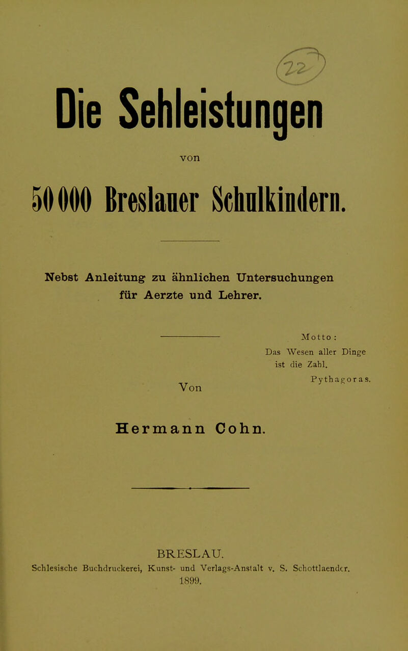 Die Sehleistungen von 50000 Breslauer Schulkindern. Nebst Anleitung zu ähnlichen Untersuchungen für Aerzte und Lehrer. Motto : Das Wesen aller Dinge ist die Zahl. Pythaporas. Von y Hermann Cohn. BRESLAU. Schlesische Buchdruckerei, Kunst- und Verlags-Anstalt v. S. Schottlaendcr. 1899.