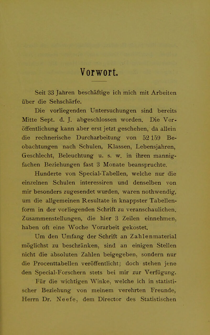 Vorwort. Seit 33 Jahren beschäftige ich mich mit Arbeiten über die Sehschärfe. Die vorliegenden Untersuchungen sind bereits Mitte Sept. d. J. abgeschlossen worden. Die Ver- öffentlichung kann aber erst jetzt geschehen, da allein die rechnerische Durcharbeitung von 52159 Be- obachtungen nach Schulen, Klassen, Lebensjahren, Geschlecht, Beleuchtung u. s. w. in ihren mannig- fachen Beziehungen fast 3 Monate beanspruchte. Hunderte von Special-Tabellen, welche nur die einzelnen Schulen interessiren und denselben von mir besonders zugesendet wurden, waren nothwendig, um die allgemeinen Resultate in knappster Tabellen- form in der vorliegenden Schrift zu veranschaulichen. Zusammenstellungen, die hier 3 Zeilen einnehmen, haben oft eine Woche Vorarbeit gekostet. Um den Umfang der Schrift an Zahlenmaterial möglichst zu beschränken, sind an einigen Stellen nicht die absoluten Zahlen beigegeben, sondern nur die Procenttabellen veröffentlicht; doch stehen jene den Special-Forschern stets bei mir zur Verfügung. Für die wichtigen Winke, welche ich in statisti- scher Beziehung von meinem verehrten Freunde, Herrn Dr. Neefe, dem Director des Statistischen