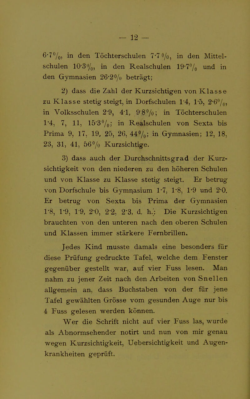 6-7%, in den Töchterschulen 7-7 o/o, in den Mittel- schulen 10*3%, in den Realschulen 19-7% und in den Gymnasien 26*2 °/o beträgt; 2) dass die Zahl der Kurzsichtigen von Klasse zu Klasse stetig steigt, in Dorfschulen 1/4, 1*5, 2*6%, in Volksschulen 2*9, 41, 9'8°/o; in Töchterschulen 1*4, 7, 11, 15*3%; in Realschulen von Sexta bis Prima 9, 17, 19, 25, 26, 44%; in Gymnasien; 12, 18, 23, 31, 41, 56% Kurzsichtige. 3) dass auch der Durchschnittsgrad der Kurz- sichtigkeit von den niederen zu den höheren Schulen und von Klasse zu Klasse stetig steigt. Er betrug von Dorfschule bis Gymnasium 1*7, 1*8, 1*9 und 2*0. Er betrug von Sexta bis Prima der Gymnasien 1-8, 1-9, 1-9, 2'0, 2'2, 2'3, d. h/: Die Kurzsichtigen brauchten von den unteren nach den oberen Schulen und Klassen immer stärkere Fernbrillen. Jedes Kind musste damals eine besonders für diese Prüfung gedruckte Tafel, welche dem Fenster gegenüber gestellt war, auf vier Fuss lesen. Man nahm zu jener Zeit nach den Arbeiten von Snellen allgemein an, dass Buchstaben von der für jene Tafel gewählten Grösse vom gesunden Auge nur bis 4 Fuss gelesen werden können. Wer die Schrift nicht auf vier Fuss las, wurde als Abnormsehender notirt und nun von mir genau wegen Kurzsichtigkeit, Uebersichtigkeit und Augen- krankheiten geprüft.