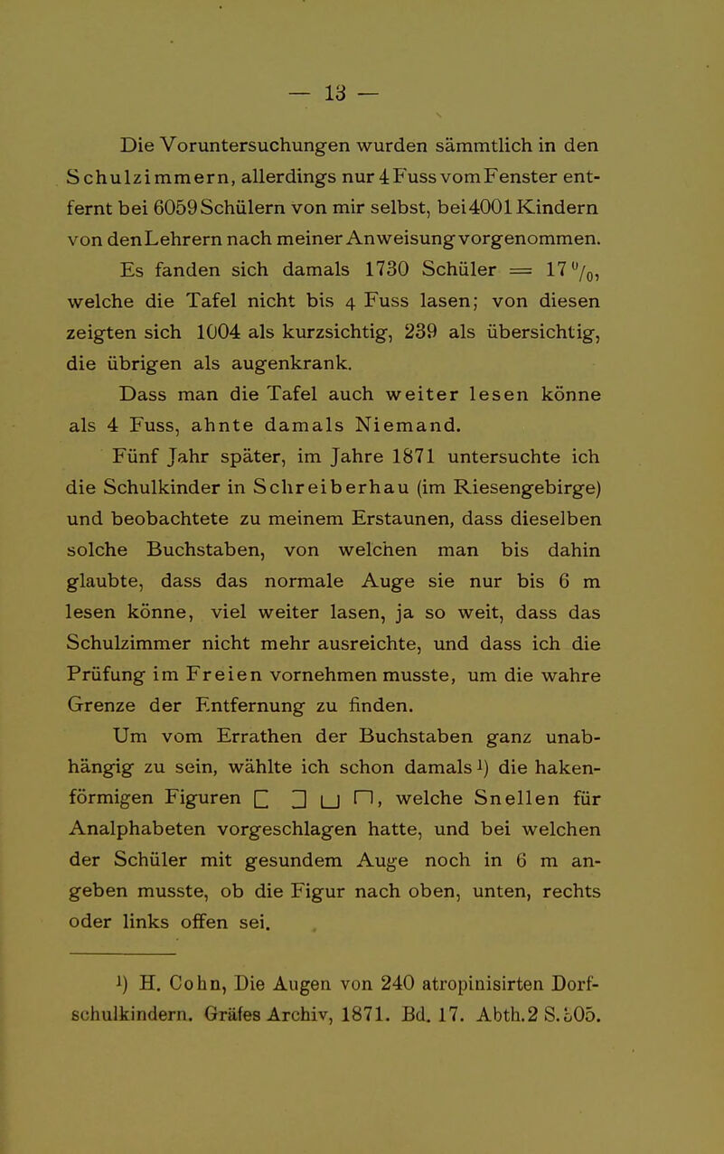 Die Voruntersuchungen wurden sämmtlich in den Schulzimmern, allerdings nur 4 Fuss vom Fenster ent- fernt bei 6059Schülern von mir selbst, bei4001 Kindern von den Lehrern nach meiner Anweisung vorgenommen. Es fanden sich damals 1730 Schüler = 17%, welche die Tafel nicht bis 4 Fuss lasen; von diesen zeigten sich 1004 als kurzsichtig, 239 als übersichtig, die übrigen als augenkrank. Dass man die Tafel auch weiter lesen könne als 4 Fuss, ahnte damals Niemand. Fünf Jahr später, im Jahre 1871 untersuchte ich die Schulkinder in Schreiberhau (im Riesengebirge) und beobachtete zu meinem Erstaunen, dass dieselben solche Buchstaben, von welchen man bis dahin glaubte, dass das normale Auge sie nur bis 6 m lesen könne, viel weiter lasen, ja so weit, dass das Schulzimmer nicht mehr ausreichte, und dass ich die Prüfung im Freien vornehmen musste, um die wahre Grenze der Entfernung zu finden. Um vom Errathen der Buchstaben ganz unab- hängig zu sein, wählte ich schon damals i) die haken- förmigen Figuren £ D |_J r1» welche Sneilen für Analphabeten vorgeschlagen hatte, und bei welchen der Schüler mit gesundem Auge noch in 6 m an- geben musste, ob die Figur nach oben, unten, rechts oder links offen sei. *) H. Cohn, Die Augen von 240 atropinisirten Dorf- schulkindern. Gräfes Archiv, 1871. Bd. 17. Abth.2 S.L05.