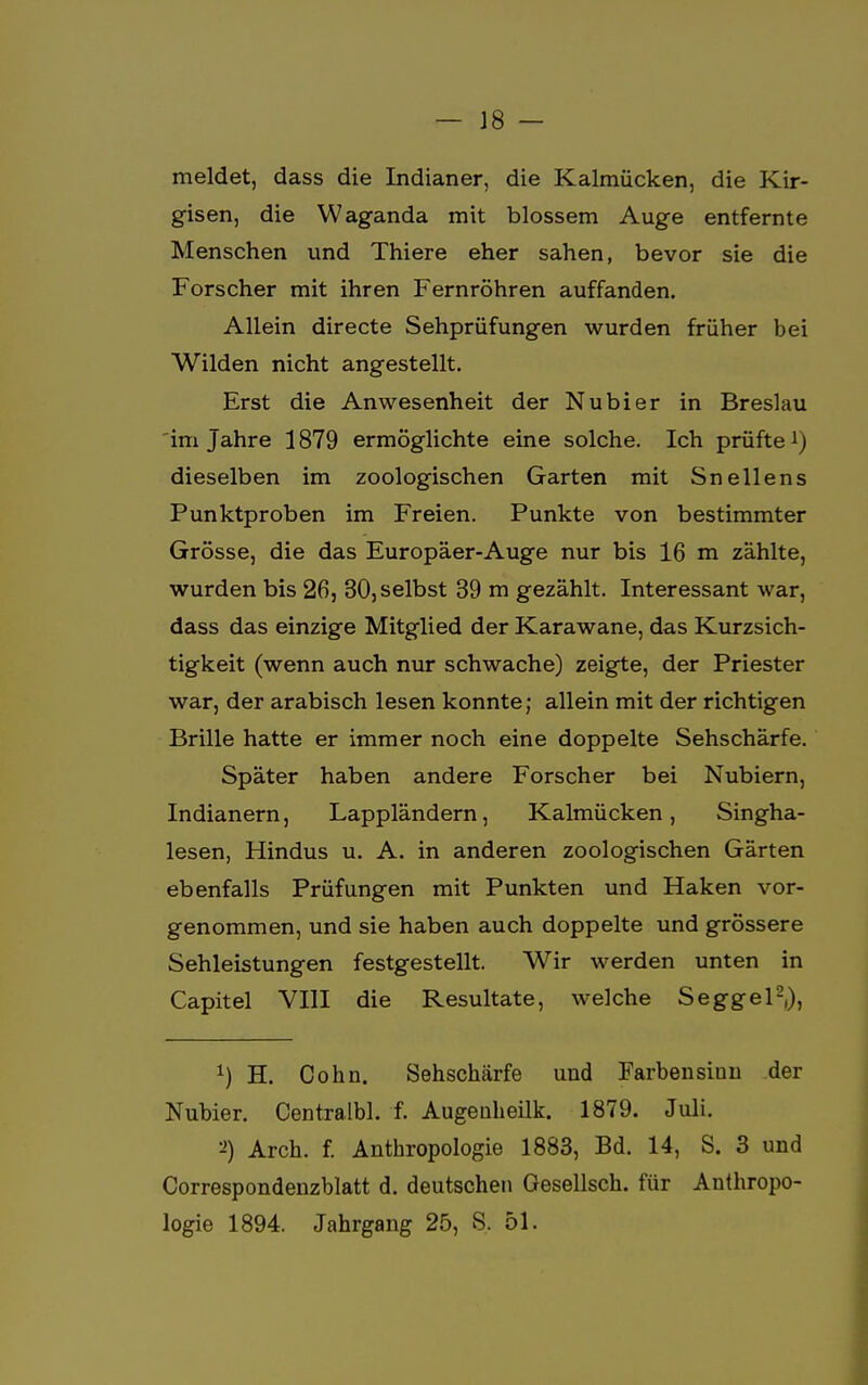 meldet, dass die Indianer, die Kalmücken, die Kir- gisen, die Waganda mit blossem Auge entfernte Menschen und Thiere eher sahen, bevor sie die Forscher mit ihren Fernröhren auffanden. Allein directe Sehprüfungen wurden früher bei Wilden nicht angestellt. Erst die Anwesenheit der Nubier in Breslau im Jahre 1879 ermöglichte eine solche. Ich prüfte1) dieselben im zoologischen Garten mit Sneilens Punktproben im Freien. Punkte von bestimmter Grösse, die das Europäer-Auge nur bis 16 m zählte, wurden bis 26, 30, selbst 39 m gezählt. Interessant war, dass das einzige Mitglied der Karawane, das Kurzsich- tigkeit (wenn auch nur schwache) zeigte, der Priester war, der arabisch lesen konnte; allein mit der richtigen Brille hatte er immer noch eine doppelte Sehschärfe. Später haben andere Forscher bei Nubiern, Indianern, Lappländern, Kalmücken, Singha- lesen, Hindus u. A. in anderen zoologischen Gärten ebenfalls Prüfungen mit Punkten und Haken vor- genommen, und sie haben auch doppelte und grössere Sehleistungen festgestellt. Wir werden unten in Capitel VIII die Resultate, welche Seggel2,), *) H. Cohn. Sehschärfe und Farbensinn der Nubier. Centralbl. f. Augenheilk. 1879. Juli. Arch. f. Anthropologie 1883, Bd. 14, S. 3 und Correspondenzblatt d. deutschen Gesellsch. für Anthropo- logie 1894. Jahrgang 25, S. 51.