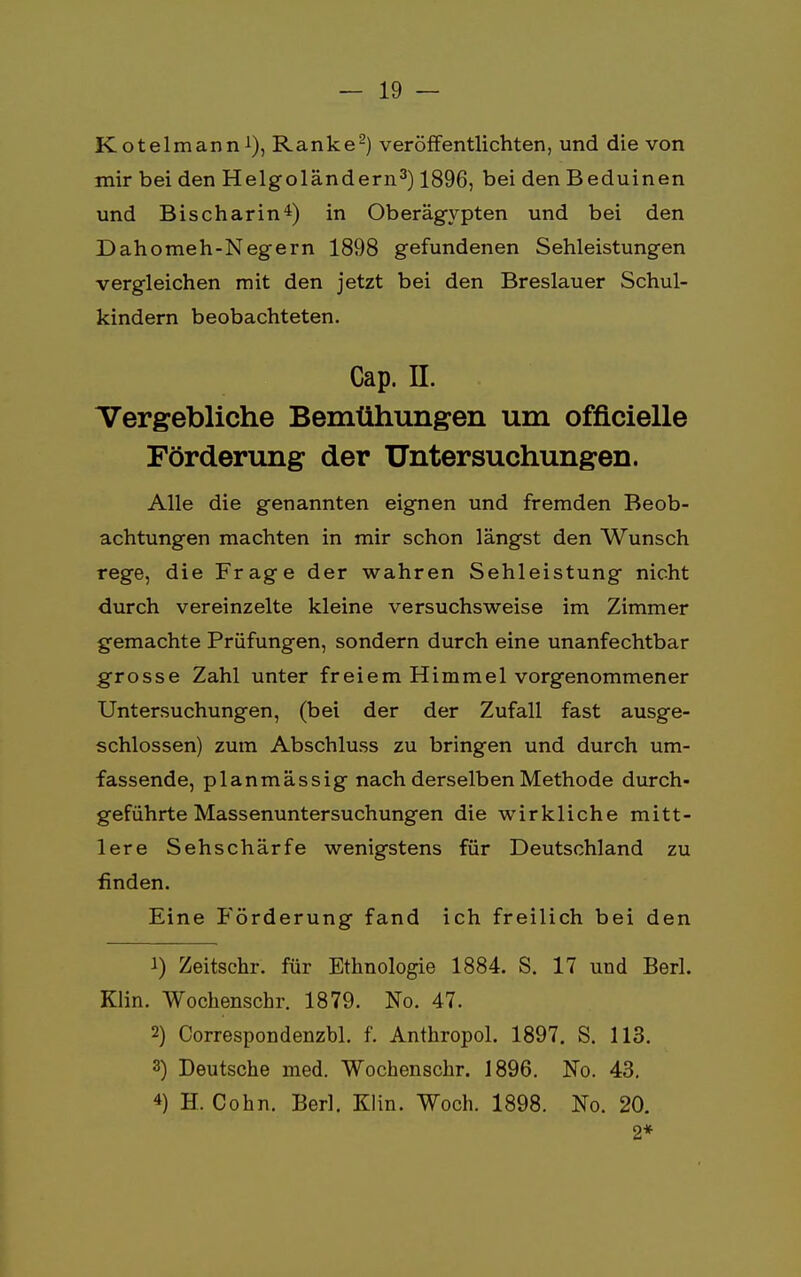 Kotelmann1), Ranke2) veröffentlichten, und die von mir bei den Helgoländern3) 1896, bei den Beduinen und Bischarin4) in Oberägypten und bei den Dahomeh-Negern 1898 gefundenen Sehleistungen vergleichen mit den jetzt bei den Breslauer Schul- kindern beobachteten. Cap. n. . Vergebliche Bemühungen um offlcielle Förderung der Untersuchungen. Alle die genannten eignen und fremden Beob- achtungen machten in mir schon längst den Wunsch rege, die Frage der wahren Sehleistung nicht durch vereinzelte kleine versuchsweise im Zimmer gemachte Prüfungen, sondern durch eine unanfechtbar grosse Zahl unter freiem Himmel vorgenommener Untersuchungen, (bei der der Zufall fast ausge- schlossen) zum Abschluss zu bringen und durch um- fassende, planmässig nach derselben Methode durch- geführte Massenuntersuchungen die wirkliche mitt- lere Sehschärfe wenigstens für Deutschland zu finden. Eine Förderung fand ich freilich bei den 1) Zeitschr. für Ethnologie 1884. S. 17 und Berl. Klin. Wochenschr. 1879. No. 47. 2) Correspondenzbl. f. Anthropol. 1897. S. 113. 3) Deutsche med. Wochenschr. 1896. No. 43. 4) H. Cohn. Berl. Klin. Woch. 1898. No. 20. 2*