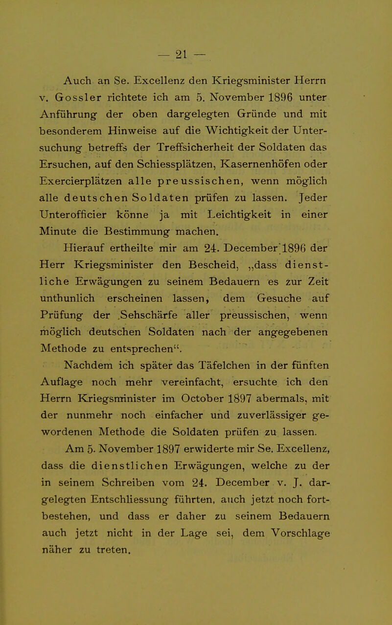 Auch an Se. Excellenz den Kriegsminister Herrn v. Gossler richtete ich am 5. November 1896 unter Anführung der oben dargelegten Gründe und mit besonderem Hinweise auf die Wichtigkeit der Unter- suchung betreffs der Treffsicherheit der Soldaten das Ersuchen, auf den Schiessplätzen, Kasernenhöfen oder Exercierplätzen alle preussischen, wenn möglich alle deutschen Soldaten prüfen zu lassen. Jeder Unterofficier könne ja mit Leichtigkeit in einer Minute die Bestimmung machen. Hierauf ertheilte mir am 24. December1896 der Herr Kriegsminister den Bescheid, ,,dass dienst- liche Erwägungen zu seinem Bedauern es zur Zeit unthunlich erscheinen lassen, dem Gesuche auf Prüfung der .Sehschärfe aller preussischen, wenn möglich deutschen Soldaten nach der angegebenen Methode zu entsprechen. Nachdem ich später das Täfelchen in der fünften Auflage noch mehr vereinfacht, ersuchte ich den Herrn Kriegsminister im October 1897 abermals, mit der nunmehr noch einfacher und zuverlässiger ge- wordenen Methode die Soldaten prüfen zu lassen. Am 5- November 1897 erwiderte mir Se. Excellenz, dass die dienstlichen Erwägungen, welche zu der in seinem Schreiben vom 24. December v. J. dar- gelegten Entschliessung führten, auch jetzt noch fort- bestehen, und dass er daher zu seinem Bedauern auch jetzt nicht in der Lage sei, dem Vorschlage näher zu treten.