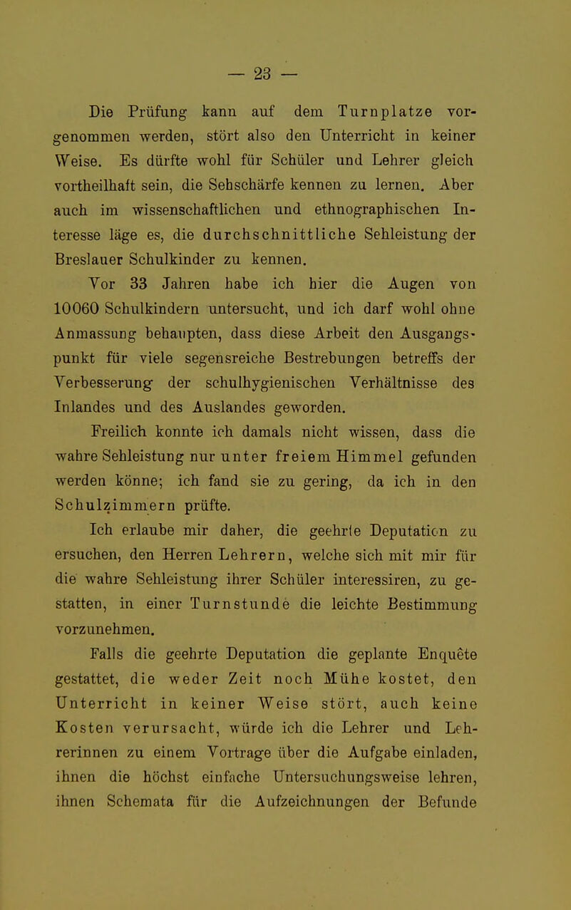 Die Prüfung kann auf dem Turnplatze vor- genommen werden, stört also den Unterricht in keiner Weise. Es dürfte wohl für Schüler und Lehrer gleich vortheilhaft sein, die Sehschärfe kennen zu lernen. Aber auch im wissenschaftlichen und ethnographischen In- teresse läge es, die durchschnittliche Sehleistung der Breslauer Schulkinder zu kennen. Yor 33 Jahren habe ich hier die Augen von 10060 Schulkindern untersucht, und ich darf wohl ohne Anmassung behaupten, dass diese Arbeit den Ausgangs- punkt für viele segensreiche Bestrebungen betreffs der Verbesserung der schulhygienischen Verhältnisse des Inlandes und des Auslandes geworden. Freilich konnte ich damals nicht wissen, dass die wahre Sehleistung nur unter freiem Himmel gefunden werden könne; ich fand sie zu gering, da ich in den Schulzimmern prüfte. Ich erlaube mir daher, die geehrte Deputation zu ersuchen, den Herren Lehrern, welche sich mit mir für die wahre Sehleistung ihrer Schüler interessiren, zu ge- statten, in einer Turnstunde die leichte Bestimmung vorzunehmen. Falls die geehrte Deputation die geplante Enquete gestattet, die weder Zeit noch Mühe kostet, den Unterricht in keiner Weise stört, auch keine Kosten verursacht, würde ich die Lehrer und Leh- rerinnen zu einem Vortrage über die Aufgabe einladen, ihnen die höchst einfache Untersuchungsweise lehren, ihnen Schemata für die Aufzeichnungen der Befunde