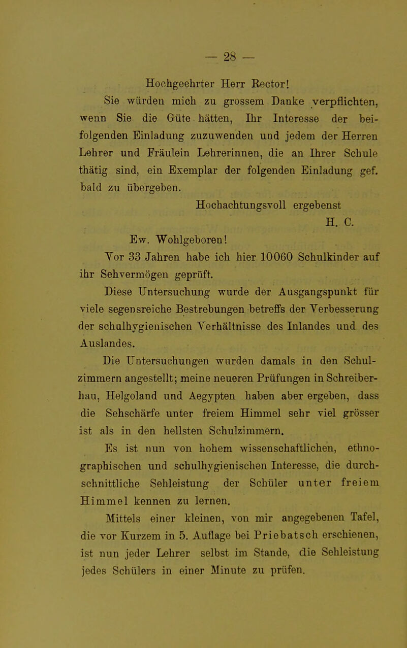 Hochgeehrter Herr ßector! Sie würden mich zu grossem Danke verpflichten, wenn Sie die Güte hätten, Ihr Interesse der bei- folgenden Einladung zuzuwenden und jedem der Herren Lehrer und Fräulein Lehrerinnen, die an Ihrer Schule thätig sind, ein Exemplar der folgenden Einladung gef. bald zu übergeben. Hochachtungsvoll ergebenst H. C. Ew. Wohlgeboren! Yor 33 Jahren habe ich hier 10060 Schulkinder auf ihr Sehvermögen geprüft. Diese Untersuchung wurde der Ausgangspunkt für viele segensreiche Bestrebungen betreffs der Verbesserung der schulhygieuischen Verhältnisse des Inlandes und des Auslandes. Die Untersuchungen wurden damals in den Schul- zimmern angestellt; meine neueren Prüfungen in Schreiber- hau, Helgoland und Aegypten haben aber ergeben, dass die Sehschärfe unter freiem Himmel sehr viel grösser ist als in den hellsten Schulzimmern. Es ist nun von hohem wissenschaftlichen, ethno- graphischen und schulhygienisehen Interesse, die durch- schnittliche Sehleistung der Schüler unter freiem Himmel kennen zu lernen. Mittels einer kleinen, von mir angegebenen Tafel, die vor Kurzem in 5. Auflage bei Priebatsch erschienen, ist nun jeder Lehrer selbst im Stande, die Sehleistung jedes Schülers in einer Minute zu prüfen.
