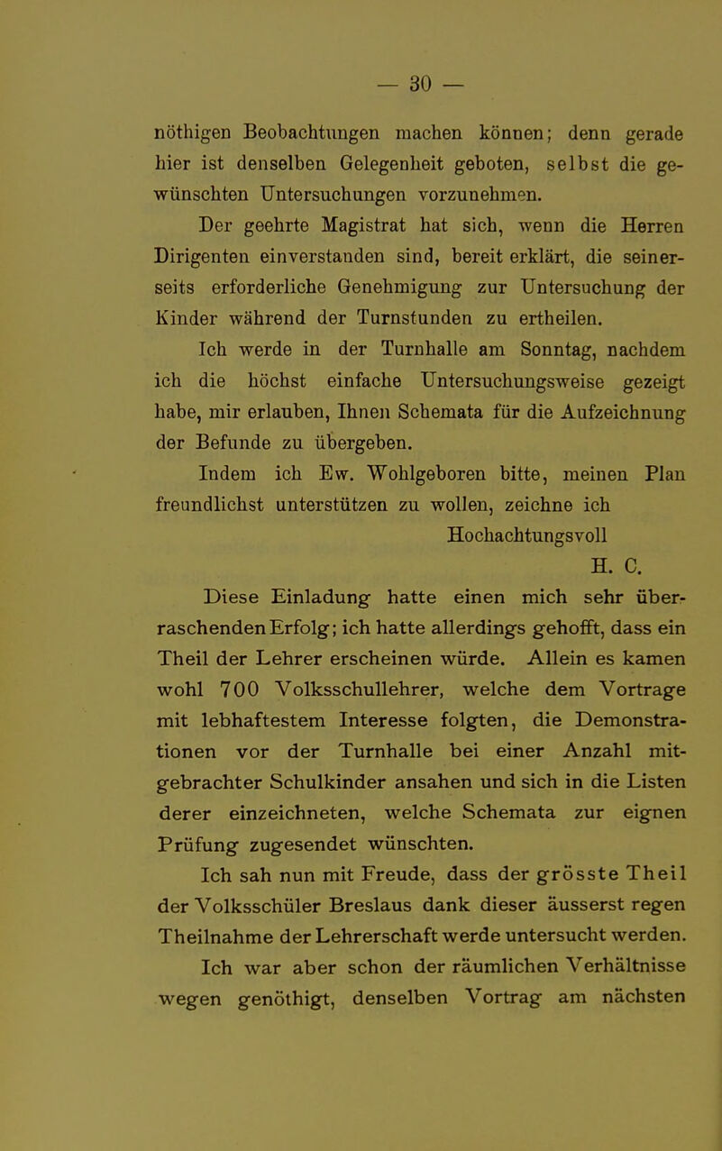 nöthigen Beobachtungen raachen können; denn gerade hier ist denselben Gelegenheit geboten, selbst die ge- wünschten Untersuchungen vorzunehmen. Der geehrte Magistrat hat sich, wenn die Herren Dirigenten einverstanden sind, bereit erklärt, die seiner- seits erforderliche Genehmigung zur Untersuchung der Kinder während der Turnstunden zu ertheilen. Ich werde in der Turnhalle am Sonntag, nachdem ich die höchst einfache Untersuchungsweise gezeigt habe, mir erlauben, Ihnen Schemata für die Aufzeichnung der Befunde zu übergeben. Indem ich Ew. Wohlgeboren bitte, meinen Plan freundlichst unterstützen zu wollen, zeichne ich Hochachtungsvoll H. C. Diese Einladung hatte einen mich sehr über- raschenden Erfolg; ich hatte allerdings gehofft, dass ein Theil der Lehrer erscheinen würde. Allein es kamen wohl 700 Volksschullehrer, welche dem Vortrage mit lebhaftestem Interesse folgten, die Demonstra- tionen vor der Turnhalle bei einer Anzahl mit- gebrachter Schulkinder ansahen und sich in die Listen derer einzeichneten, welche Schemata zur eignen Prüfung zugesendet wünschten. Ich sah nun mit Freude, dass der grösste Theil der Volksschüler Breslaus dank dieser äusserst regen Theilnahme der Lehrerschaft werde untersucht werden. Ich war aber schon der räumlichen Verhältnisse wegen genöthigt, denselben Vortrag am nächsten