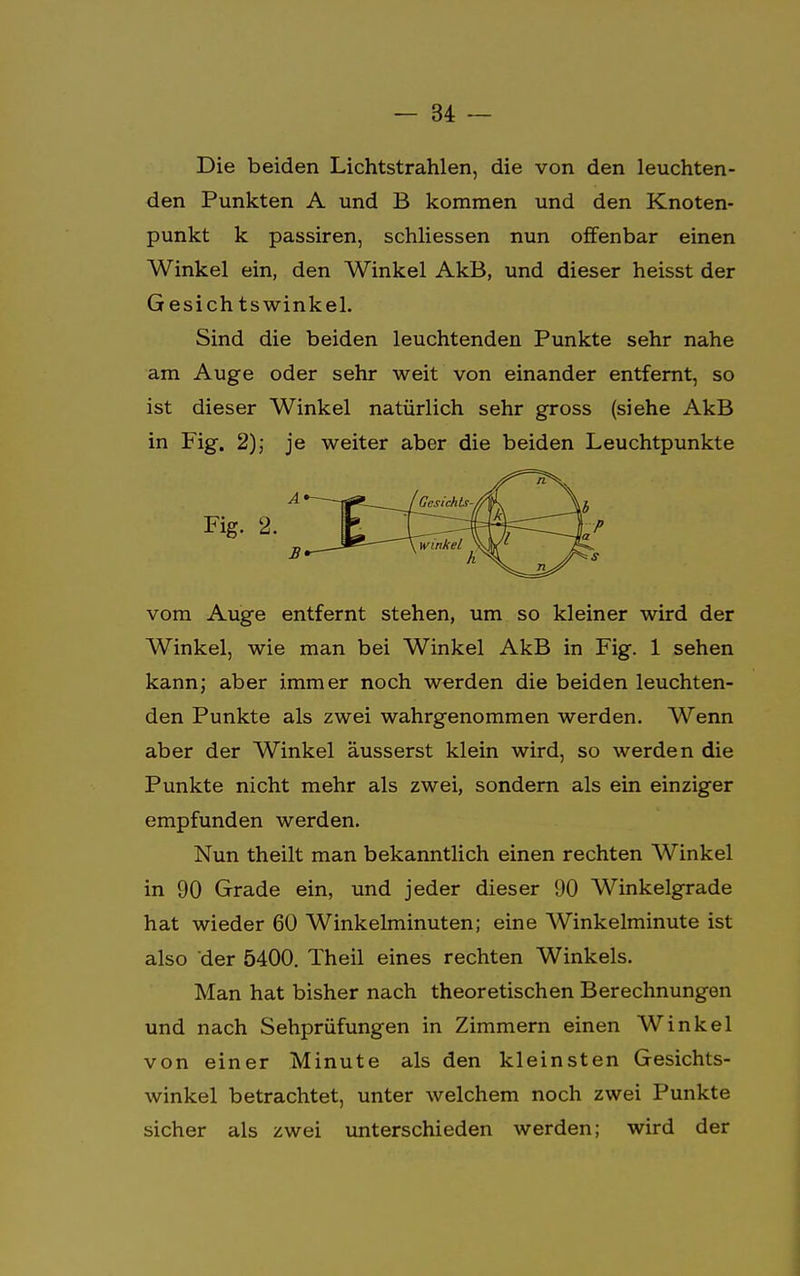 Die beiden Lichtstrahlen, die von den leuchten- den Punkten A und B kommen und den Knoten- punkt k passiren, schliessen nun offenbar einen Winkel ein, den Winkel AkB, und dieser heisst der G esich tswinkel. Sind die beiden leuchtenden Punkte sehr nahe am Auge oder sehr weit von einander entfernt, so ist dieser Winkel natürlich sehr gross (siehe AkB in Fig. 2); je weiter aber die beiden Leuchtpunkte vom Auge entfernt stehen, um so kleiner wird der Winkel, wie man bei Winkel AkB in Fig. 1 sehen kann; aber immer noch werden die beiden leuchten- den Punkte als zwei wahrgenommen werden. Wenn aber der Winkel äusserst klein wird, so werden die Punkte nicht mehr als zwei, sondern als ein einziger empfunden werden. Nun theilt man bekanntlich einen rechten Winkel in 90 Grade ein, und jeder dieser 90 Winkelgrade hat wieder 60 Winkelminuten; eine Winkelminute ist also der 5400. Theil eines rechten Winkels. Man hat bisher nach theoretischen Berechnungen und nach Sehprüfungen in Zimmern einen Winkel von einer Minute als den kleinsten Gesichts- winkel betrachtet, unter welchem noch zwei Punkte sicher als zwei unterschieden werden; wird der Fig. 2. P s