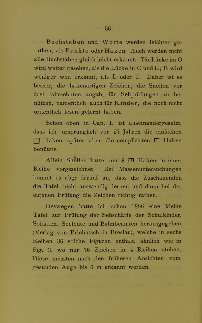 Buchstaben und Worte werden leichter ge- rathen, als Punkte oder Haken. Auch werden nicht alle Buchstaben gleich leicht erkannt. Die Lücke im O wird weiter gesehen, als die Lücke in C und G; B wird weniger weit erkannt, als L oder T. Daher ist es besser, die hakenartigen Zeichen, die Snellen vor drei Jahrzehnten angab, für Sehprüfungen zu be- nützen, namentlich auch für Kinder, die noch nicht ordentlich lesen gelernt haben. Schon oben in Cap. I. ist auseinandergesetzt, dass ich ursprünglich vor 27 Jahren die einfachen ~| Haken, später aber die complicirten Fl Haken benützte. Allein Snellen hatte nur 8 PI Haken in einer Reihe vorgezeichnet. Bei Massenuntersuchungen kommt es aber darauf an, dass die Zuschauenden die Tafel nicht auswendig lernen und dann bei der eigenen Prüfung die Zeichen richtig rathen. Deswegen hatte ich schon 1886 eine kleine Tafel zur Prüfung der Sehschärfe der Schulkinder, Soldaten, Seeleute und Bahnbeamten herausgegeben (Verlag von Priebatsch in Breslau), welche in sechs Reihen 36 solche Figuren enthält, ähnlich wie in Fig. 3, wo nur 16 Zeichen in 4 Reihen stehen. Diese mussten nach den früheren Ansichten vom gesunden Auge bis 6 m erkannt werden.