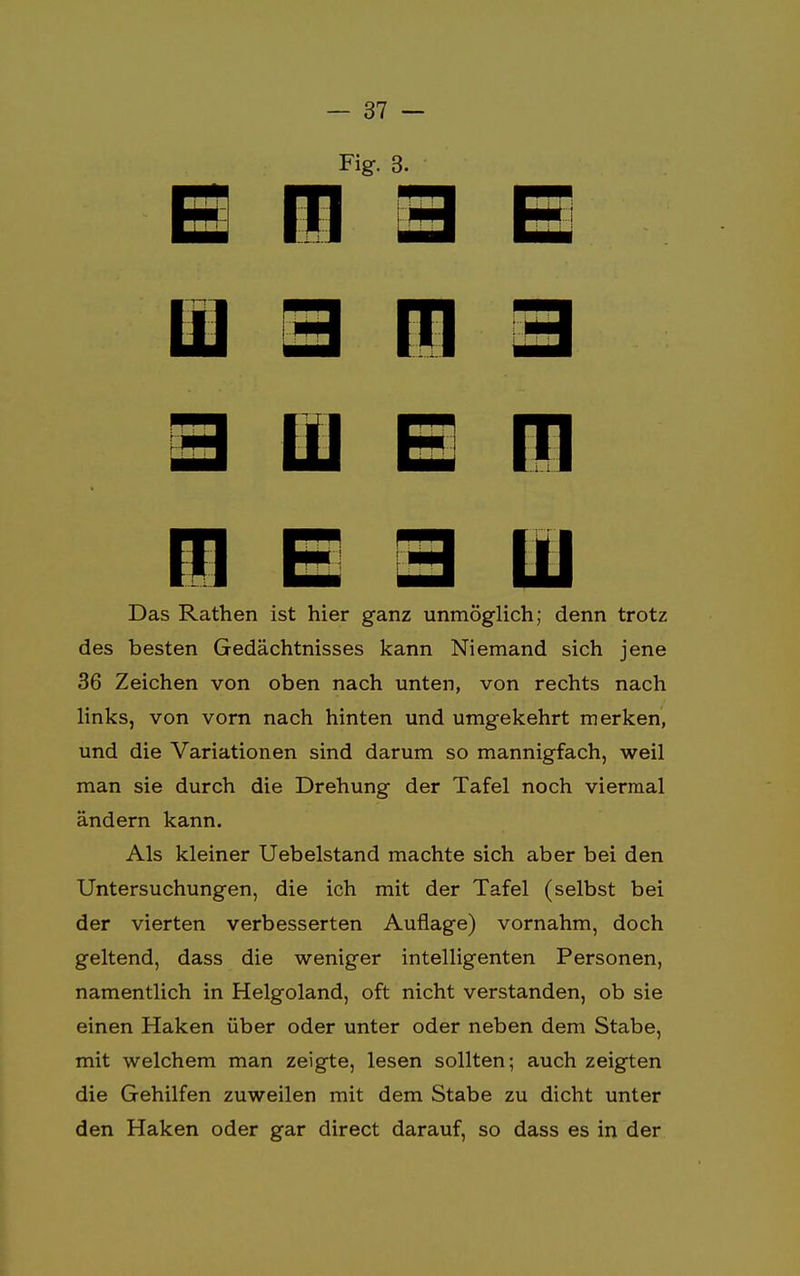 Fig. 3. ui 3 n 3 3 üj e n m e 3 iü Das Rathen ist hier ganz unmöglich; denn trotz des besten Gedächtnisses kann Niemand sich jene 36 Zeichen von oben nach unten, von rechts nach links, von vorn nach hinten und umgekehrt merken, und die Variationen sind darum so mannigfach, weil man sie durch die Drehung der Tafel noch viermal ändern kann. Als kleiner Uebelstand machte sich aber bei den Untersuchungen, die ich mit der Tafel (selbst bei der vierten verbesserten Auflage) vornahm, doch geltend, dass die weniger intelligenten Personen, namentlich in Helgoland, oft nicht verstanden, ob sie einen Haken über oder unter oder neben dem Stabe, mit welchem man zeigte, lesen sollten; auch zeigten die Gehilfen zuweilen mit dem Stabe zu dicht unter den Haken oder gar direct darauf, so dass es in der
