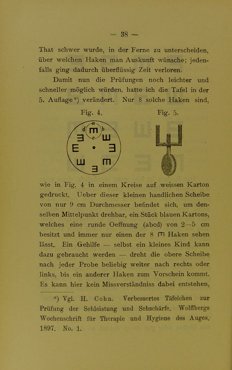 That schwer wurde, in der Ferne zu unterscheiden, über welchen Haken man Auskunft wünsche; jeden- falls ging dadurch überflüssig Zeit verloren. Damit nun die Prüfungen noch leichter und schneller möglich würden, hatte ich die Tafel in der 5. Auflage*) verändert. Nur 8 solche Haken sind, wie in Fig. 4 in einem Kreise auf weissen Karton gedruckt. Ueber dieser kleinen handlichen Scheibe von nur 9 cm Durchmesser befindet sich, um den- selben Mittelpunkt drehbar, ein Stück blauen Kartons, welches eine runde Oeffnung (abcd) von 2—5 cm besitzt und immer nur einen der 8 Fl Haken sehen lässt. Ein Gehilfe — selbst ein kleines Kind kann dazu gebraucht werden — dreht die obere Scheibe nach jeder Probe beliebig weiter nach rechts oder links, bis ein anderer Haken zum Vorschein kommt. Es kann hier kein Missverständniss dabei entstehen, *) Vgl. H. Cohn. Verbessertes Täfelcken zur Prüfung der Sehleistung und Sehschärfe. Wolffbergs Wochenschrift für Therapie und Hygiene des Auges. Fig. 4. Fig. 5. 1897. No. 1.