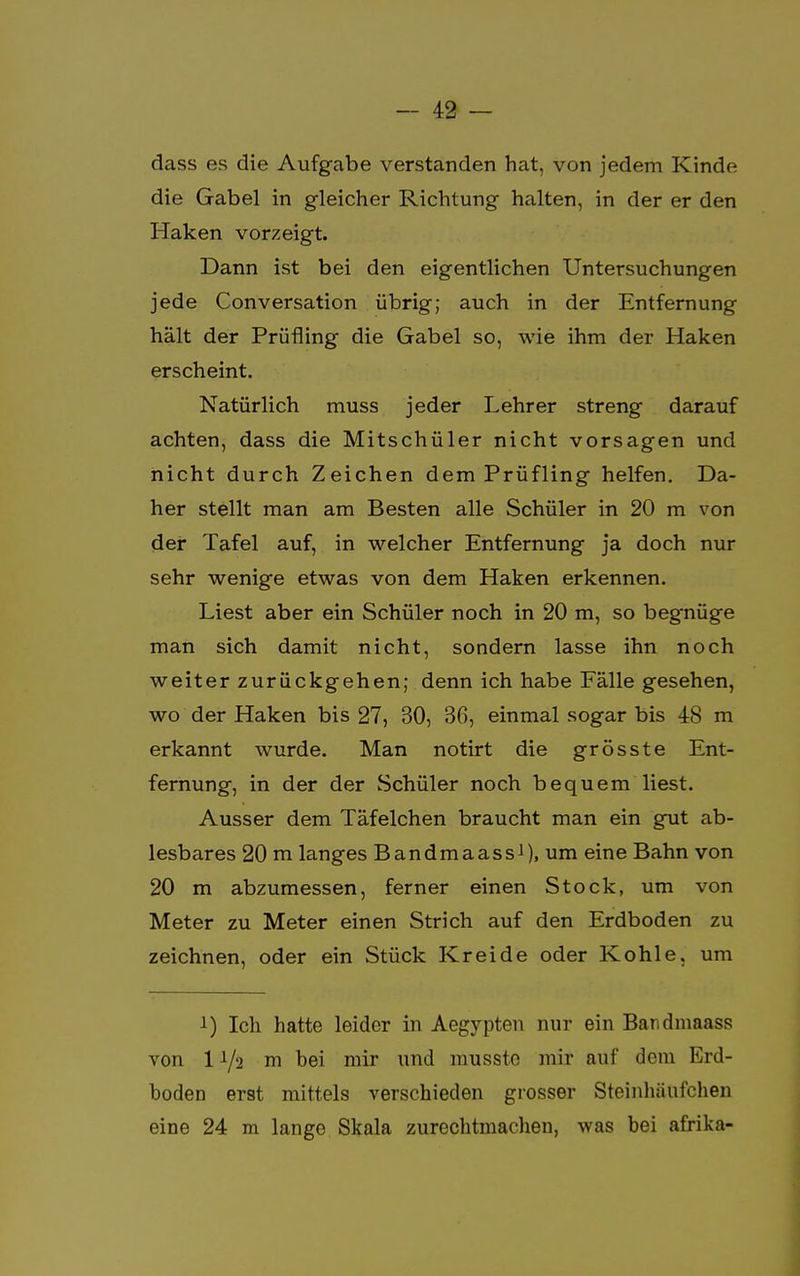 dass es die Aufgabe verstanden hat, von jedem Kinde die Gabel in gleicher Richtung halten, in der er den Haken vorzeigt. Dann ist bei den eigentlichen Untersuchungen jede Conversation übrig; auch in der Entfernung hält der Prüfling die Gabel so, wie ihm der Haken erscheint. Natürlich muss jeder Lehrer streng darauf achten, dass die Mitschüler nicht vorsagen und nicht durch Zeichen dem Prüfling helfen. Da- her stellt man am Besten alle Schüler in 20 m von der Tafel auf, in welcher Entfernung ja doch nur sehr wenige etwas von dem Haken erkennen. Liest aber ein Schüler noch in 20 m, so begnüge man sich damit nicht, sondern lasse ihn noch weiter zurückgehen; denn ich habe Fälle gesehen, wo der Haken bis 27, 30, 36, einmal sogar bis 48 m erkannt wurde. Man notirt die grösste Ent- fernung, in der der Schüler noch bequem liest. Ausser dem Täfelchen braucht man ein gut ab- lesbares 20 m langes Bandmaass1), um eine Bahn von 20 m abzumessen, ferner einen Stock, um von Meter zu Meter einen Strich auf den Erdboden zu zeichnen, oder ein Stück Kreide oder Kohle, um i) Ich hatte leider in Aegypten nur ein Bandmaass von I1/2 m bei mir und musste mir auf dem Erd- boden er9t mittels verschieden grosser Steinhäufchen eine 24 m lange Skala zurechtmachen, was bei afrika-