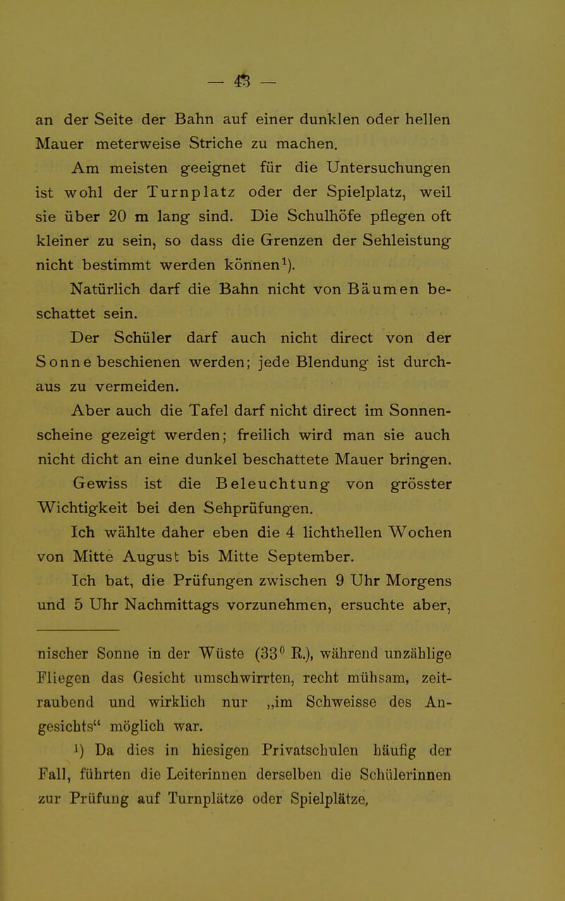 - & - an der Seite der Bahn auf einer dunklen oder hellen Mauer meterweise Striche zu machen. Am meisten geeignet für die Untersuchungen ist wohl der Turnplatz oder der Spielplatz, weil sie über 20 m lang sind. Die Schulhöfe pflegen oft kleiner zu sein, so dass die Grenzen der Sehleistung nicht bestimmt werden können1). Natürlich darf die Bahn nicht von Bäumen be- schattet sein. Der Schüler darf auch nicht direct von der Sonne beschienen werden; jede Blendung ist durch- aus zu vermeiden. Aber auch die Tafel darf nicht direct im Sonnen- scheine gezeigt werden; freilich wird man sie auch nicht dicht an eine dunkel beschattete Mauer bringen. Gewiss ist die Beleuchtung von grösster Wichtigkeit bei den Sehprüfungen. Ich wählte daher eben die 4 lichthellen Wochen von Mitte August bis Mitte September. Ich bat, die Prüfungen zwischen 9 Uhr Morgens und 5 Uhr Nachmittags vorzunehmen, ersuchte aber, nischer Sonne in der Wüste (33° K), während unzählige Fliegen das Gesicht umschwirrten, recht mühsam, zeit- rauhend und wirklich nur „im Schweisse des An- gesichts möglich war. J) Da dies in hiesigen Privatschulen häufig der Fall, führten die Leiterinnen derselben die Schülerinnen zur Prüfung auf Turnplätze oder Spielplätze,
