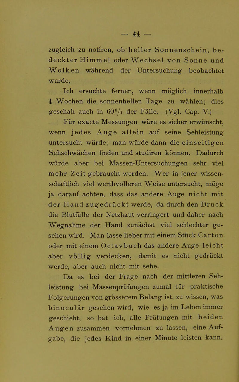 zugleich zu notiren, ob heller Sonnenschein, be- deckter Himm el oder Wechsel von Sonne und Wolken während der Untersuchung beobachtet wurde. Ich ersuchte ferner, wenn möglich innerhalb 4 Wochen die sonnenhellen Tage zu wählen; dies geschah auch in 60°/o der Fälle. (Vgl. Cap. V.) Für exacte Messungen wäre es sicher erwünscht, wenn jedes Auge allein auf seine Sehleistung untersucht würde; man würde dann die einseitigen Sehschwächen finden und studiren können. Dadurch würde aber bei Massen-Untersuchungen sehr viel mehr Zeit gebraucht werden. Wer in jener wissen- schaftlich viel werthvolleren Weise untersucht, möge ja darauf achten, dass das andere Auge nicht mit der Hand zugedrückt werde, da durch den Druck die Blutfülle der Netzhaut verringert und daher nach Wegnahme der Hand zunächst viel schlechter ge- sehen wird. Man lasse lieber mit einem Stück Carton oder mit einem Octavbuch das andere Auge leicht aber völlig verdecken, damit es nicht gedrückt werde, aber auch nicht mit sehe. Da es bei der Frage nach der mittleren Seh- leistung bei Massenprüfungen zumal für praktische Folgerungen von grösserem Belang ist, zu wissen, was binoculär gesehen wird, wie es ja im Leben immer geschieht, so bat ich, alle Prüfungen mit beiden Augen zusammen vornehmen zu lassen, eine Auf- gabe, die jedes Kind in einer Minute leisten kann.