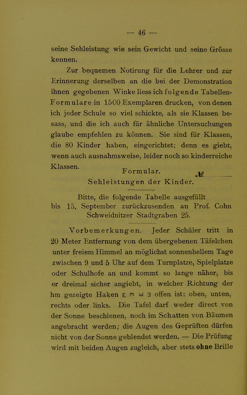 seine Sehleistung wie sein Gewicht und seine Grösse kennen. Zur bequemen Notirung für die Lehrer und zur Erinnerung derselben an die bei der Demonstration ihnen gegebenen Winke Hess ich folgende Tabellen- Formulare in 1500 Exemplaren drucken, von denen ich jeder Schule so viel schickte, als sie Klassen be- sass, und die ich auch für ähnliche Untersuchungen glaube empfehlen zu können. Sie sind für Klassen, die 80 Kinder haben, eingerichtet; denn es giebt, wenn auch ausnahmsweise, leider noch so kinderreiche Klassen. „ Formular. ^ Sehleistungen der Kinder. Bitte, die folgende Tabelle ausgefüllt bis 15. September zurückzusenden an Prof. Cohn Schweidnitzer Stadtgraben 25. Vorbemerkungen. Jeder Schüler tritt in 20 Meter Entfernung von dem übergebenen Täfelchen unter freiem Himmel an möglichst sonnenhellem Tage zwischen 9 und 5 Uhr auf dem Turnplatze, Spielplatze oder Schulhofe an und kommt so lange näher, bis er dreimal sicher angiebt, in welcher Richtung der hm gezeigte Haken e m w 3 offen ist: oben, unten, rechts oder links. Die Tafel darf weder direct von der Sonne beschienen, noch im Schatten von Bäumen angebracht werden; die Augen des Geprüften dürfen nicht von der Sonne geblendet werden. — Die Prüfung wird mit beiden Augen zugleich, aber stets ohne Brille
