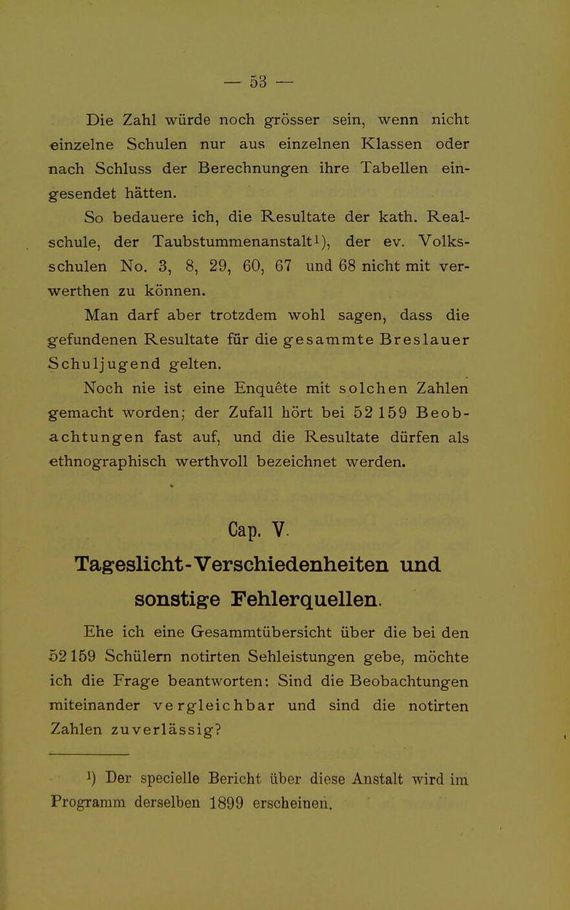 Die Zahl würde noch grösser sein, wenn nicht einzelne Schulen nur aus einzelnen Klassen oder nach Schluss der Berechnungen ihre Tabellen ein- gesendet hätten. So bedauere ich, die Resultate der kath. Real- schule, der Taubstummenanstalt1), der ev. Volks- schulen No. 3, 8, 29, 60, 67 und 68 nicht mit ver- werthen zu können. Man darf aber trotzdem wohl sagen, dass die gefundenen Resultate für die gesammte Breslauer Schuljugend gelten. Noch nie ist eine Enquete mit solchen Zahlen gemacht worden; der Zufall hört bei 52 159 Beob- achtungen fast auf, und die Resultate dürfen als ethnographisch werthvoll bezeichnet werden. Cap. V. Tageslicht - Verschiedenheiten und sonstige Fehlerquellen. Ehe ich eine Gesammtübersicht über die bei den 52159 Schülern notirten Sehleistungen gebe, möchte ich die Frage beantworten: Sind die Beobachtungen miteinander vergleichbar und sind die notirten Zahlen zuverlässig? !) Der specielle Bericht über diese Anstalt wird im Programm derselben 1899 erscheinen.