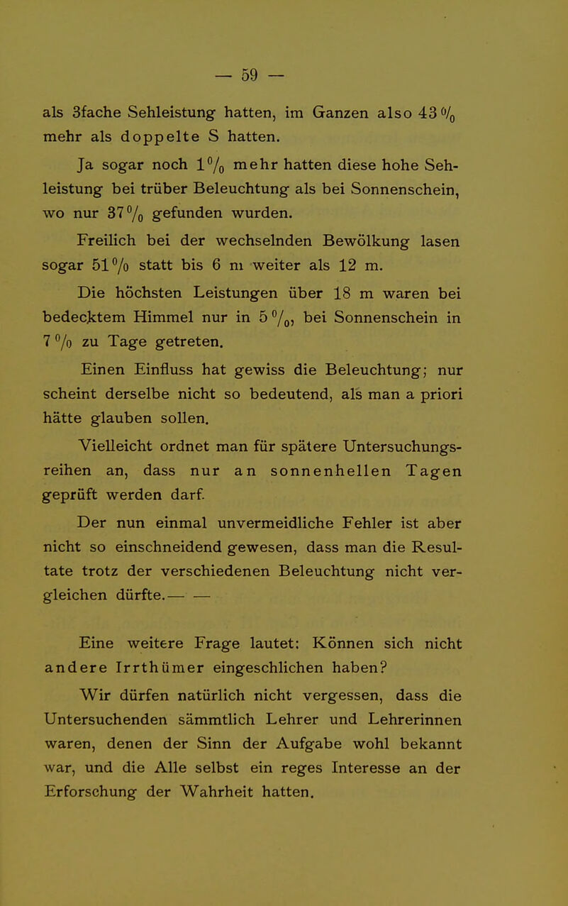 als 3fache Sehleistung hatten, im Ganzen also 43ö/0 mehr als doppelte S hatten. Ja sogar noch 1% mehr hatten diese hohe Seh- leistung bei trüber Beleuchtung als bei Sonnenschein, wo nur 37% gefunden wurden. Freilich bei der wechselnden Bewölkung lasen sogar 51°/o statt bis 6 m weiter als 12 m. Die höchsten Leistungen über 18 m waren bei bedecktem Himmel nur in 5 °/oj bei Sonnenschein in 7 °/o zu Tage getreten. Einen Einfluss hat gewiss die Beleuchtung; nur scheint derselbe nicht so bedeutend, als man a priori hätte glauben sollen. Vielleicht ordnet man für spätere Untersuchungs- reihen an, dass nur an sonnenhellen Tagen geprüft werden darf. Der nun einmal unvermeidliche Fehler ist aber nicht so einschneidend gewesen, dass man die Resul- tate trotz der verschiedenen Beleuchtung nicht ver- gleichen dürfte.— — Eine weitere Frage lautet: Können sich nicht andere Irrthümer eingeschlichen haben? Wir dürfen natürlich nicht vergessen, dass die Untersuchenden sämmtlich Lehrer und Lehrerinnen waren, denen der Sinn der Aufgabe wohl bekannt war, und die Alle selbst ein reges Interesse an der Erforschung der Wahrheit hatten.