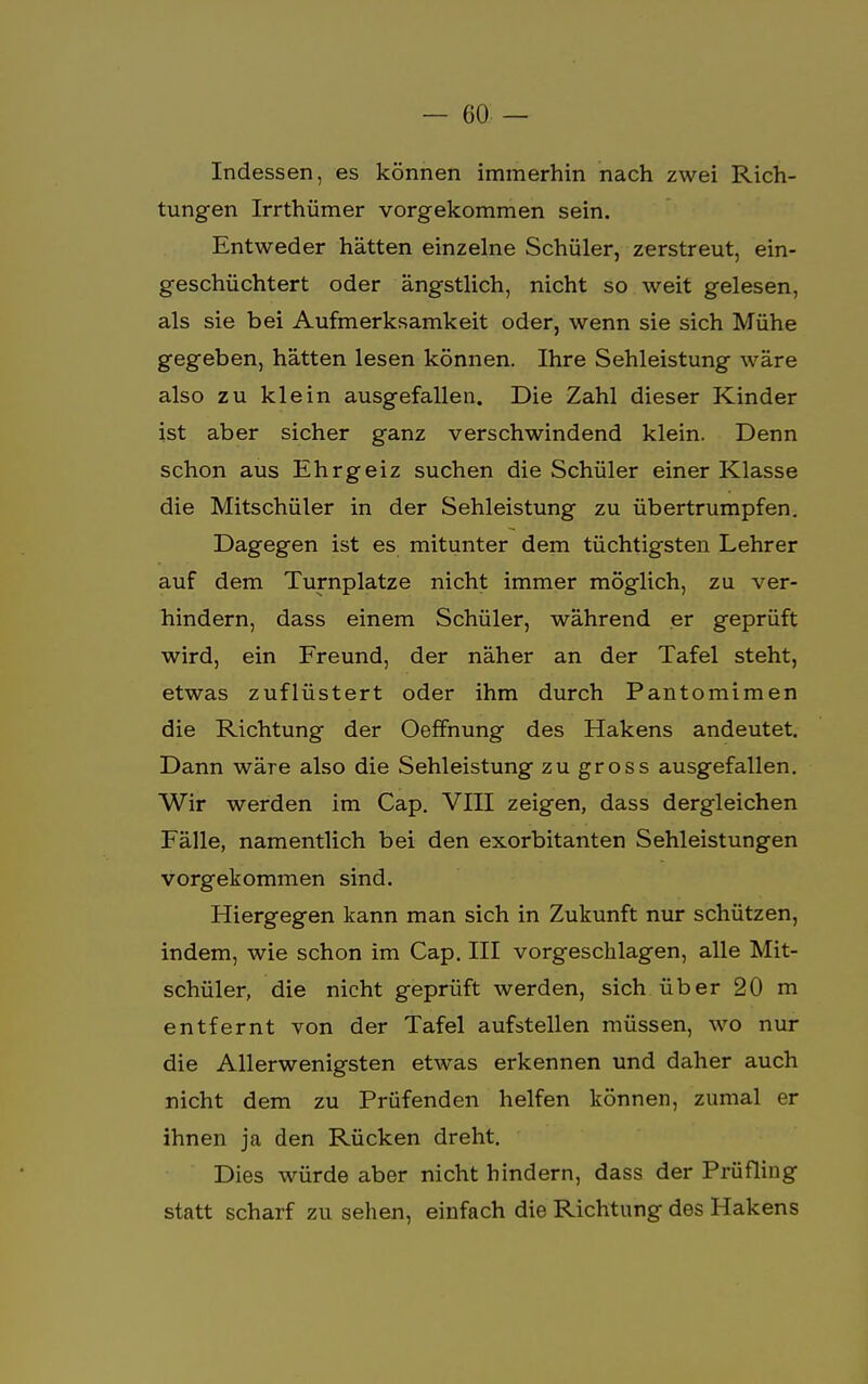 Indessen, es können immerhin nach zwei Rich- tungen Irrthümer vorgekommen sein. Entweder hätten einzelne Schüler, zerstreut, ein- geschüchtert oder ängstlich, nicht so weit gelesen, als sie bei Aufmerksamkeit oder, wenn sie sich Mühe gegeben, hätten lesen können. Ihre Sehleistung wäre also zu klein ausgefallen. Die Zahl dieser Kinder ist aber sicher ganz verschwindend klein. Denn schon aus Ehrgeiz suchen die Schüler einer Klasse die Mitschüler in der Sehleistung zu übertrumpfen. Dagegen ist es mitunter dem tüchtigsten Lehrer auf dem Turnplatze nicht immer möglich, zu ver- hindern, dass einem Schüler, während er geprüft wird, ein Freund, der näher an der Tafel steht, etwas zuflüstert oder ihm durch Pantomimen die Richtung der Oeffnung des Hakens andeutet. Dann wäre also die Sehleistung zu gross ausgefallen. Wir werden im Cap. VIII zeigen, dass dergleichen Fälle, namentlich bei den exorbitanten Sehleistungen vorgekommen sind. Hiergegen kann man sich in Zukunft nur schützen, indem, wie schon im Cap. III vorgeschlagen, alle Mit- schüler, die nicht geprüft werden, sich über 20 m entfernt von der Tafel aufstellen müssen, wo nur die Allerwenigsten etwas erkennen und daher auch nicht dem zu Prüfenden helfen können, zumal er ihnen ja den Rücken dreht. Dies würde aber nicht hindern, dass der Prüfling statt scharf zu sehen, einfach die Richtung des Hakens