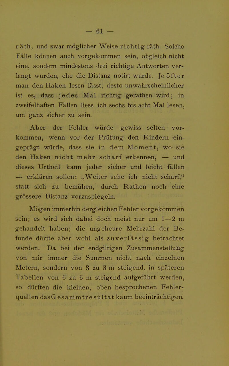 räth, und zwar möglicher Weise richtig räth. Solche Fälle können auch vorgekommen sein, obgleich nicht eine, sondern mindestens drei richtige Antworten ver- langt wurden, ehe die Distanz notirt wurde. Je öfter man den Haken lesen lässt, desto unwahrscheinlicher ist es, dass jedes Mal richtig gerathen wird; in zweifelhaften Fällen Hess ich sechs bis acht Mal lesen, um ganz sicher zu sein. Aber der Fehler würde gewiss selten vor- kommen, wenn vor der Prüfung den Kindern ein- geprägt würde, dass sie in dem Moment, wo sie den Haken nicht mehr scharf erkennen, — und dieses Urtheil kann jeder sicher und leicht fällen — erklären sollen: „Weiter sehe ich nicht scharf, statt sich zu bemühen, durch Rathen noch eine grössere Distanz vorzuspiegeln. Mögen immerhin dergleichen Fehler vorgekommen sein; es wird sich dabei doch meist nur um 1—2 m gehandelt haben; die ungeheure Mehrzahl der Be- funde dürfte aber wohl als zuverlässig betrachtet werden. Da bei der endgiltigen Zusammenstellung von mir immer die Summen nicht nach einzelnen Metern, sondern von 3 zu 3 m steigend, in späteren Tabellen von 6 zu 6 m steigend aufgeführt werden, so dürften die kleinen, oben besprochenen Fehler- quellen dasGesammtresultat kaum beeinträchtigen.