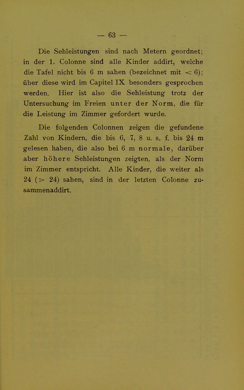 Die Sehleistungen sind nach Metern geordnet; in der 1. Colonne sind alle Kinder addirt, welche die Tafel nicht bis 6 m sahen (bezeichnet mit < 6); über diese wird im Capitel IX besonders gesprochen werden. Hier ist also die Sehleistung trotz der Untersuchung im Freien unter der Norm, die für die Leistung im Zimmer gefordert wurde. Die folgenden Colonnen zeigen die gefundene Zahl von Kindern, die bis 6, 7, 8 u. s. f. bis 24 m gelesen haben, die also bei 6 m normale, darüber aber höhere Sehleistungen zeigten, als der Norm im Zimmer entspricht. Alle Kinder, die weiter als 24 (> 24) sahen, sind in der letzten Colonne zu- sammenaddirt.
