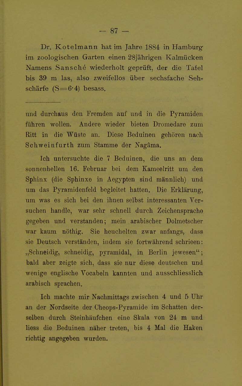 Dr. Kotelmann hat im Jahre 1884 in Hamburg im zoologischen Garten einen 28jährigen Kalmücken Namens San sehe wiederholt geprüft, der die Tafel bis 39 m las, also zweifellos über sechsfache Seh- schärfe (S=6*4) besass. und durchaus den Fremden auf und in die Pyramiden führen wollen. Andere wieder bieten Dromedare zum Ritt in die Wüste an. Diese Beduinen gehören nach Schweinfurth zum Stamme der Nagäma. Ich untersuchte die 7 Beduinen, die uns an dem sonnenhellen 16. Februar bei dem Kameelritt um den Sphinx (die Sphinxe in Aegypten sind männlich) und um das Pyramidenfeld begleitet hatten. Die Erklärung, um was es sich bei den ihnen selbst interessanten Ver- suchen handle, war sehr schnell durch Zeichensprache gegeben und verstanden; mein arabischer Dolmetscher war kaum nöthig. Sie heuchelten zwar anfangs, dass sie Deutsch verständen, indem sie fortwährend schrieen: „Schneidig, schneidig, pyramidal, in Berlin jewesen; bald aber zeigte sich, dass sie nur diese deutschen und wenige englische Vocabeln kannten und ausschliesslich arabisch sprachen. Ich machte mir Nachmittags zwischen 4 und 5 Uhr an der Nordseite der Cheops-Pyramide im Schatten der- selben durch Steinhäufchen eine Skala von 24 m und Hess die Beduinen näher treten, bis 4 Mal die Haken richtig angegeben wurden.