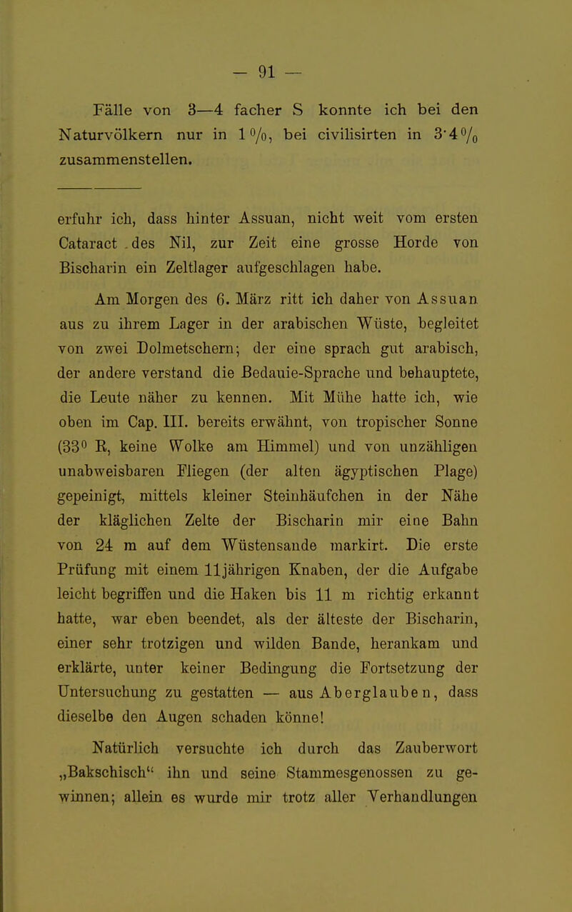 Fälle von 3—4 facher S konnte ich bei den Naturvölkern nur in l°/o, bei civilisirten in 34% zusammenstellen. erfuhr ich, dass hinter Assuan, nicht weit vom ersten Cataract . des Nil, zur Zeit eine grosse Horde von Bischarin ein Zeltlager aufgeschlagen habe. Am Morgen des 6. März ritt ich daher von Assuan aus zu ihrem Lager in der arabischen Wüste, begleitet von zwei Dolmetschern; der eine sprach gut arabisch, der andere verstand die Bedauie-Sprache und behauptete, die Leute näher zu kennen. Mit Mühe hatte ich, wie oben im Cap. III. bereits erwähnt, von tropischer Sonne (33° K, keine Wolke am Himmel) und von unzähligen unabweisbaren Fliegen (der alten ägyptischen Plage) gepeinigt, mittels kleiner Steinhäufchen in der Nähe der kläglichen Zelte der Bischarin mir eine Bahn von 24 m auf dem Wüstensande markirt. Die erste Prüfung mit einem 11jährigen Knaben, der die Aufgabe leicht begriffen und die Haken bis 11 m richtig erkannt hatte, war eben beendet, als der älteste der Bischarin, einer sehr trotzigen und wilden Bande, herankam und erklärte, unter keiner Bedingung die Fortsetzung der Untersuchung zu gestatten — aus Aberglauben, dass dieselbe den Augen schaden könne! Natürlich versuchte ich durch das Zauberwort „Bakschisch ihn und seine Stammesgenossen zu ge- winnen; allein es wurde mir trotz aller Verhandlungen